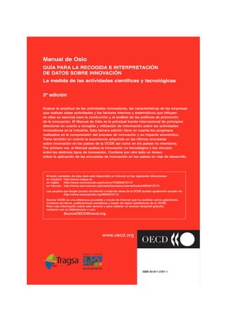 Manual de Oslo
GUÍA PARA LA RECOGIDA E INTERPRETACIÓN
DE DATOS SOBRE INNOVACIÓN
La medida de las actividades científicas y tecnológicas


3ª edición

Evaluar la amplitud de las actividades innovadoras, las características de las empresas
que realizan estas actividades y los factores internos y sistemáticos que influyen
en ellas es esencial para la conducción y el análisis de las políticas de promoción
de la innovación. El Manual de Oslo es la principal fuente internacional de principios
directores en cuanto a recogida y utilización de información sobre las actividades
innovadoras en la industria. Esta tercera edición tiene en cuenta los progresos
realizados en la comprensión del proceso de innovación y su impacto económico.
Tiene también en cuenta la experiencia adquirida en las últimas encuestas
sobre innovación en los países de la OCDE así como en los países no miembros.
Por primera vez, el Manual analiza la innovación no tecnológica y los vínculos
entre los distintos tipos de innovación. Contiene por otro lado un Anexo
sobre la aplicación de las encuestas de innovación en los países en vías de desarrollo.




  El texto completo de esta obra está disponible en Internet en las siguientes direcciones:
  en español: http://www.tragsa.es
  en inglés:  http://www.sourceocde.org/scienceTI/9264013113
  en francés: http://www.sourceocde.org/statistiquessourcesmethodes/9264013113

  Los usuarios que tengan acceso vía Internet a todas las obras de la OCDE pueden igualmente acceder en:
               http://www.sourceocde.org/9264013113

  Source OCDE es una biblioteca accesible a través de Internet que ha recibido varios galardones.
  Contiene los libros, publicaciones periódicas y bases de datos estadísticas de la OCDE.
  Para más información sobre este servicio o para obtener un acceso temporal gratuito,
  contacte con su bibliotecario o con:
              SourceOECD@oecd.org.




                                           www.oecd.org




                                                                          ISBN 84-611-2781-1
 