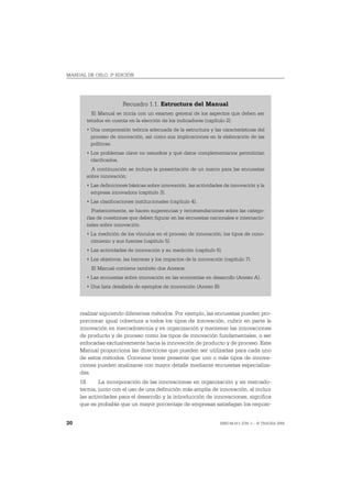 MANUAL DE OSLO, 3ª EDICIÓN




                       Recuadro 1.1. Estructura del Manual
         El Manual se inicia con un examen general de los aspectos que deben ser
       tenidos en cuenta en la elección de los indicadores (capítulo 2):
       • Una comprensión teórica adecuada de la estructura y las características del
         proceso de innovación, así como sus implicaciones en la elaboración de las
         políticas.
       • Los problemas clave no resueltos y qué datos complementarios permitirían
         clarificarlos.
         A continuación se incluye la presentación de un marco para las encuestas
       sobre innovación:
       • Las definiciones básicas sobre innovación, las actividades de innovación y la
         empresa innovadora (capítulo 3).
       • Las clasificaciones institucionales (capítulo 4).
          Posteriormente, se hacen sugerencias y recomendaciones sobre las catego-
       rías de cuestiones que deben figurar en las encuestas nacionales e internacio-
       nales sobre innovación:
       • La medición de los vínculos en el proceso de innovación; los tipos de cono-
         cimiento y sus fuentes (capítulo 5).
       • Las actividades de innovación y su medición (capítulo 6).
       • Los objetivos, las barreras y los impactos de la innovación (capítulo 7).
         El Manual contiene también dos Anexos:
       • Las encuestas sobre innovación en las economías en desarrollo (Anexo A).
       • Una lista detallada de ejemplos de innovación (Anexo B).




     realizar siguiendo diferentes métodos. Por ejemplo, las encuestas pueden pro-
     porcionar igual cobertura a todos los tipos de innovación, cubrir en parte la
     innovación en mercadotecnia y en organización y mantener las innovaciones
     de producto y de proceso como los tipos de innovación fundamentales, o ser
     enfocadas exclusivamente hacia la innovación de producto y de proceso. Este
     Manual proporciona las directrices que pueden ser utilizadas para cada uno
     de estos métodos. Conviene tener presente que uno o más tipos de innova-
     ciones pueden analizarse con mayor detalle mediante encuestas especializa-
     das.
     18.     La incorporación de las innovaciones en organización y en mercado-
     tecnia, junto con el uso de una definición más amplia de innovación, al incluir
     las actividades para el desarrollo y la introducción de innovaciones, significa
     que es probable que un mayor porcentaje de empresas satisfagan los requisi-


20                                                                 ISBN 84-611-2781-1 – © TRAGSA 2006
 
