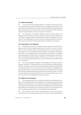 MANUAL DE OSLO, 3ª EDICIÓN




       3.1. Alcance sectorial
       27.     La innovación puede estar presente en cualquier sector de la econo-
       mía, incluyendo los servicios públicos tales como la salud o la educación. Las
       directrices de este Manual, sin embargo, se han diseñado esencialmente para
       tratar solamente las innovaciones en el sector empresarial. Esto incluye la
       industria manufacturera, el sector primario y los servicios.
       28.    La innovación es también importante para el sector público. Sin
       embargo, se sabe menos sobre los procesos de innovación en los sectores no
       orientados al mercado. Hay mucho trabajo por hacer en el examen de la inno-
       vación y en el desarrollo de un marco para la recogida de datos de la innova-
       ción en el sector público 2. Este trabajo podría ser objeto de otro manual.

       3.2. Innovación en la empresa
       29.    Este Manual trata de la recogida de datos sobre la innovación en la
       empresa. No cubre los cambios importantes al nivel de un sector de activi-
       dad o en una economía, tales como la emergencia de un nuevo mercado, el
       desarrollo de un nuevo origen de materias primas, de productos semimanu-
       facturados, o la reorganización de una industria. Sin embargo, en algunos
       casos agregando los datos de las empresas individuales será posible esta-
       blecer estimaciones sobre grandes cambios en una industria o una econo-
       mía, como por ejemplo la aparición de un nuevo mercado o la reorganización
       de una industria.
       30.     En los tres primeros capítulos de este Manual se utiliza el término
       genérico “empresa”. A este término se le da una definición estadística espe-
       cífica en el capítulo 4, que trata de las clasificaciones. Según sea la definición
       concreta que se utilice en un estudio o en una encuesta, los resultados pue-
       den verse afectados, como en el caso de los grupos multinacionales en los que
       las empresas subsidiarias pueden organizarse de maneras diversas, o en el de
       un grupo multinacional que puede introducir una innovación país a país, mer-
       cado a mercado, o simultáneamente en todo el grupo.

       3.3. Tipos de innovaciones
       31.     Una empresa puede hacer numerosos cambios en sus métodos de tra-
       bajo, en el uso de los factores de la producción y en sus tipos de productos para
       mejorar su productividad y/o su rendimiento comercial. Este Manual define
       cuatro tipos de innovaciones que incluyen una amplia gama de cambios en las
       actividades de las empresas: innovaciones de producto, innovaciones de pro-
       ceso, innovaciones organizativas e innovaciones de mercadotecnia.
       32.    En el capítulo 3 se incluyen las definiciones de los cuatro tipos de
       innovaciones. Las innovaciones de producto implican cambios significativos


ISBN 84-611-2781-1 – © TRAGSA 2006                                                          23
 