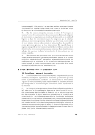MANUAL DE OSLO, 3ª EDICIÓN




       mente mejorado). En el capítulo 3 se describen también otros tres conceptos
       vinculados con la novedad de las innovaciones: nuevo en el mercado, nuevo
       en el mundo y las innovaciones que suponen una ruptura.
       38.     Hay dos razones principales para usar el criterio de “nuevo para la
       empresa” como el requisito mínimo de una innovación. Primero, la adopción
       de innovaciones es importante para el sistema de innovación en su totalidad.
       Supone un flujo de conocimientos para las empresas que lo adoptan.
       Además, el proceso de aprendizaje al adoptar una innovación puede condu-
       cir en el futuro a mejoras subsecuentes en la innovación y al desarrollo de
       nuevos productos, procesos y otras innovaciones. En segundo lugar, el
       impacto principal de la innovación en la actividad económica proviene de la
       difusión de las innovaciones iniciales a otras empresas. Esta difusión es cap-
       tada por las empresas mediante la introducción de innovaciones que son
       nuevas para ellas.
       39.     Naturalmente, este Manual no cubre la difusión de una nueva tecno-
       logía a otros departamentos o áreas de una empresa después de su primera
       adopción o comercialización 4. Por ejemplo, la primera introducción de una
       nueva tecnología de producción en una de las cinco fábricas que posee una
       misma empresa se cuenta como innovación, pero la aplicación de la misma
       tecnología en las cuatro fábricas restantes no lo es.

4. Datos a facilitar sobre las cuestiones clave
       4.1. Actividades y gastos de innovación
       40.     Las actividades sobre innovación incluyen el conjunto de actuaciones
       científicas, tecnológicas, organizativas, financieras y comerciales que real-
       mente, o pretendidamente, conducen a la introducción de innovaciones.
       Algunas de estas actividades pueden ser innovadoras en sí mismas, mientras
       que otras pueden no ser novedosas pero sí necesarias para la introducción de
       las restantes.
       41.     La innovación abarca un cierto número de actividades no incluidas en
       I+D, tales como las últimas fases del desarrollo de preproducción, la produc-
       ción y distribución, las actividades de desarrollo con un bajo grado de nove-
       dad, las actividades de apoyo tales como preparaciones de formación y de
       comercialización, y actividades de desarrollo y de introducción para innova-
       ciones que no son de producto o de proceso, tales como nuevos métodos de
       comercialización o nuevos métodos organizativos. Las actividades de innova-
       ción pueden también incluir las adquisiciones de conocimiento externo o de
       bienes de capital que no son parte de la I+D. En el capítulo 6 se puede encon-
       trar una distribución detallada de las actividades de innovación y sus descrip-
       ciones, junto con los sistemas para su medición.



ISBN 84-611-2781-1 – © TRAGSA 2006                                                       25
 