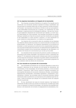 MANUAL DE OSLO, 3ª EDICIÓN




       4.3. La empresa innovadora y el impacto de la innovación
       47.     Una empresa innovadora (definida en el capítulo 3) es aquella que ha
       introducido una innovación durante el período de tiempo considerado. Las
       innovaciones no necesitan haber sido un éxito comercial; muchas innovacio-
       nes fracasan. Las empresas innovadoras se dividen en las que principalmen-
       te han desarrollado innovaciones por si mismas o en cooperación con otras
       empresas u organizaciones de investigación públicas, o las que han innova-
       do principalmente adoptando las innovaciones (por ejemplo, un nuevo equi-
       po) desarrolladas por otras empresas. Las empresas innovadoras se pueden
       distinguir también por el tipo de innovación que han introducido, por ejemplo
       si han desarrollado un nuevo proceso o producto, o si han introducido un
       nuevo método de comercialización o un cambio en la organización.
       48.      Los impactos de la innovación sobre los resultados de las empresas
       van desde los efectos sobre las ventas y la cuota de mercado a la mejora de la
       productividad y la eficiencia. Los impactos importantes en los sectores de
       actividad o a nivel nacional son la evolución de la competitividad internacio-
       nal y la productividad total de los factores, los desbordamientos (spillovers) del
       conocimiento surgido de las innovaciones realizadas por las empresas, y el
       aumento del volumen de conocimientos que circulan por las redes.
       49.     Los resultados de las innovaciones de producto pueden medirse por el
       porcentaje de las ventas imputable a los productos nuevos o mejorados (ver
       capítulo 7). Un tratamiento similar puede utilizarse para medir los resultados
       de otros tipos de innovaciones. Asimismo se pueden obtener indicadores adi-
       cionales sobre los resultados de la innovación introduciendo preguntas de
       tipo cualitativo sobre los efectos de innovaciones.

       4.4. Los vínculos en el proceso de la innovación
       50.     Las actividades innovadoras de una empresa dependen en parte de la
       variedad y estructura de sus vínculos con las fuentes de información, del
       conocimiento, de las tecnologías, de las buenas prácticas, y de los recursos
       humanos y financieros. Cada vínculo conecta la empresa innovadora con
       otros agentes del sistema de innovación: laboratorios oficiales, universidades,
       departamentos ministeriales, autoridades reguladoras, competidores, sumi-
       nistradores y clientes. Las encuestas sobre la innovación permiten obtener
       información sobre el predominio y la importancia de los distintos tipos de vín-
       culos, y sobre los factores que influyen en la utilización hecha de cualquier
       vínculo en particular.
       51.      Se han identificado tres tipos de vínculos externos. Las fuentes de
       información de libre acceso que proveen de información accesible para todos
       y que no requieren la compra de tecnología o de derechos de propiedad inte-
       lectual, ni de interacción con la fuente. La adquisición de conocimiento y tec-


ISBN 84-611-2781-1 – © TRAGSA 2006                                                          27
 