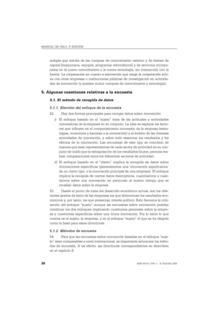 MANUAL DE OSLO, 3ª EDICIÓN



     nología que resulta de las compras de conocimiento externo y de bienes de
     capital (maquinaria, equipos, programas informáticos) y de servicios incorpo-
     rados en el nuevo conocimiento o la nueva tecnología, sin interacción con la
     fuente. La cooperación en cuanto a innovación que exige la cooperación acti-
     va con otras empresas o instituciones públicas de investigación en activida-
     des de innovación (y pueden incluir compras de conocimiento y tecnología).

5. Algunas cuestiones relativas a la encuesta
     5.1. El método de recogida de datos

     5.1.1. Elección del enfoque de la encuesta
     52.       Hay dos formas principales para recoger datos sobre innovación:
           i) El enfoque basado en el “sujeto” trata de las actitudes y actividades
              innovadoras de la empresa en su conjunto. La idea es explorar los facto-
              res que influyen en el comportamiento innovador de la empresa (estra-
              tegias, incentivos y barreras a la innovación) y el ámbito de las diversas
              actividades de innovación, y sobre todo examinar los resultados y los
              efectos de la innovación. Las encuestas de este tipo se conciben de
              manera que sean representativas de cada sector de actividad en su con-
              junto de modo que la extrapolación de los resultados brutos, permita rea-
              lizar comparaciones entre los diferentes sectores de actividad.
           ii) El enfoque basado en el “objeto” implica la recogida de datos sobre
               innovaciones específicas (generalmente una ‘innovación significativa’
               de un cierto tipo, o la innovación principal de una empresa). El enfoque
               implica la recogida de ciertos datos descriptivos, cuantitativos y cuali-
               tativos sobre una innovación en particular al mismo tiempo que se
               recaban datos sobre la empresa.
     53.     Desde el punto de vista del desarrollo económico actual, son los dife-
     rentes grados de éxito de las empresas los que determinan los resultados eco-
     nómicos y, por tanto, los que presentan interés político. Esto favorece la utili-
     zación del enfoque “sujeto” aunque las encuestas sobre innovación puedan
     combinar los dos enfoques implicando cuestiones generales sobre la empre-
     sa y cuestiones específicas sobre una única innovación. Por lo tanto lo que
     cuenta es el sujeto, la empresa, y es el enfoque “sujeto” el que se ha elegido
     como la base para estas directrices.

     5.1.2. Métodos de encuesta
     54.     Para que las encuestas sobre innovación basadas en el enfoque “suje-
     to” sean comparables a nivel internacional, es importante armonizar los méto-
     dos de encuesta. A tal efecto, las directrices correspondientes se describen
     en el capítulo 8.


28                                                                ISBN 84-611-2781-1 – © TRAGSA 2006
 