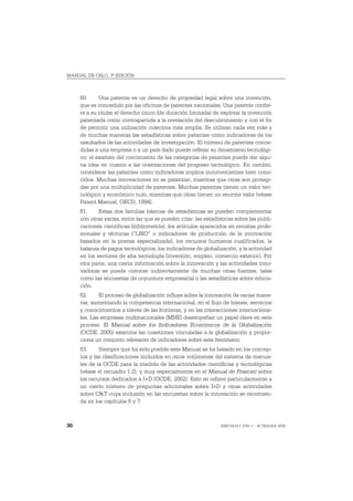 MANUAL DE OSLO, 3ª EDICIÓN



     60.     Una patente es un derecho de propiedad legal sobre una invención,
     que es concedido por las oficinas de patentes nacionales. Una patente confie-
     re a su titular el derecho único (de duración limitada) de explotar la invención
     patentada como contrapartida a la revelación del descubrimiento y con el fin
     de permitir una utilización colectiva más amplia. Se utilizan cada vez más y
     de muchas maneras las estadísticas sobre patentes como indicadores de los
     resultados de las actividades de investigación. El número de patentes conce-
     didas a una empresa o a un país dado puede reflejar su dinamismo tecnológi-
     co; el examen del crecimiento de las categorías de patentes puede dar algu-
     na idea en cuanto a las orientaciones del progreso tecnológico. En cambio,
     considerar las patentes como indicadores implica inconvenientes bien cono-
     cidos. Muchas innovaciones no se patentan, mientras que otras son protegi-
     das por una multiplicidad de patentes. Muchas patentes tienen un valor tec-
     nológico y económico nulo, mientras que otras tienen un enorme valor (véase
     Patent Manual, OECD, 1994).
     61.     Estas dos familias básicas de estadísticas se pueden complementar
     con otras varias, entre las que se pueden citar: las estadísticas sobre las publi-
     caciones científicas (bibliometría), los artículos aparecidos en revistas profe-
     sionales y técnicas (“LBIO” o indicadores de producción de la innovación
     basados en la prensa especializada), los recursos humanos cualificados, la
     balanza de pagos tecnológicos, los indicadores de globalización, y la actividad
     en los sectores de alta tecnología (inversión, empleo, comercio exterior). Por
     otra parte, una cierta información sobre la innovación y las actividades inno-
     vadoras se puede conocer indirectamente de muchas otras fuentes, tales
     como las encuestas de coyuntura empresarial o las estadísticas sobre educa-
     ción.
     62.     El proceso de globalización influye sobre la innovación de varias mane-
     ras, aumentando la competencia internacional, en el flujo de bienes, servicios
     y conocimientos a través de las fronteras, y en las interacciones internaciona-
     les. Las empresas multinacionales (MNE) desempeñan un papel clave en este
     proceso. El Manual sobre los Indicadores Económicos de la Globalización
     (OCDE, 2005) examina las cuestiones vinculadas a la globalización y propor-
     ciona un conjunto relevante de indicadores sobre este fenómeno.
     63.     Siempre que ha sido posible este Manual se ha basado en los concep-
     tos y las clasificaciones incluidos en otros volúmenes del sistema de manua-
     les de la OCDE para la medida de las actividades científicas y tecnológicas
     (véase el recuadro 1.2), y muy especialmente en el Manual de Frascati sobre
     los recursos dedicados a I+D (OCDE, 2002). Esto se refiere particularmente a
     un cierto número de preguntas adicionales sobre I+D y otras actividades
     sobre C&T cuya inclusión en las encuestas sobre la innovación se recomien-
     da en los capítulos 6 y 7.



30                                                               ISBN 84-611-2781-1 – © TRAGSA 2006
 