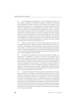 MANUAL DE OSLO, 3ª EDICIÓN



     66.     Las tecnologías de la información y de la comunicación incluyen a la
     vez equipos y programas informáticos (hardware y software). Se considera
     que su desarrollo y difusión ha tenido un gran impacto en el empleo y en los
     modelos de producción en una amplia gama de sectores económicos. En el
     caso de los equipos puede ser interesante no solo saber cuándo una compa-
     ñía innova lanzando un equipo de TIC tecnológicamente nuevo o mejorado,
     sino también la proporción de TIC en la totalidad de su inventario de equipos,
     incluidas las compras sucesivas de nuevas maquinas del mismo modelo.
     Elaborar el índice del desarrollo, la producción, la adaptación y la utilización
     de los programas informáticos es un asunto más complicado ya que se trata
     de actividades que se valoran en el conjunto de la economía. Se han efectua-
     do encuestas en empresas desarrolladoras de productos TIC tanto sobre el
     uso de las TIC como sobre las actividades de I+D.
     67.      Aunque la biotecnología está menos generalizada que las TIC, no es
     de esperar que tenga un impacto económico menor debido al aumento cre-
     ciente de su participación en el desarrollo de procesos y productos. Se han lle-
     vado a cabo un cierto número de encuestas sobre biotecnología, especial-
     mente en empresas desarrolladoras de procesos biotecnológicos. No obstan-
     te, a los usuarios de dichas biotecnologías también se les han efectuado algu-
     nas encuestas. (Statistics Canadá, 1999).
     68.     La gestión del conocimiento incluye las actividades vinculadas a la
     apropiación, la utilización y la puesta en común del conocimiento por la
     empresa. Es una parte importante del proceso de innovación. Estos últimos
     años, se han realizado una serie de encuestas sobre las prácticas en gestión
     del conocimiento 5. Estas encuestas cubren las políticas y las estrategias, el
     control, la apropiación del conocimiento, la formación y la comunicación, así
     como las razones por las cuales se utilizan las prácticas de gestión del cono-
     cimiento y los motivos en que se basan la elaboración de tales prácticas.
     Además se han incluido algunas preguntas referentes a la gestión del conoci-
     miento en las encuestas sobre la innovación 6.
     69.     La inversión inmaterial incluye los gastos no habituales en mercado-
     tecnia, formación e informática y algunas otras partidas del mismo orden,
     además de los gastos corrientes en I+D. Se incluyen los gastos corrientes en
     innovación pero también abarca las partidas que no son parte del gasto
     corriente en innovación (por ejemplo, la totalidad del gasto de la empresa en
     formación y en comercialización en general y no simplemente las actividades
     de formación o de comercialización vinculadas a la introducción de innova-
     ciones). Se excluyen las inversiones en activos materiales, tales como el gasto
     en capital para innovación, que incluye los gastos en inversión de capital des-
     tinados a I+D, y la adquisición de cualquier otra maquinaria y equipo relacio-
     nado con las innovaciones.


32                                                             ISBN 84-611-2781-1 – © TRAGSA 2006
 