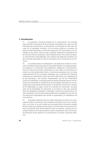 MANUAL DE OSLO, 3ª EDICIÓN




1. Introducción
     71.     La expresión “economía basada en el conocimiento” fue acuñada
     para describir la tendencia de las economías avanzadas a ser cada vez más
     tributarias del conocimiento, la información y la formación de alto nivel, así
     como de la necesidad creciente, de los sectores públicos y privados, de
     poder acceder fácilmente a todos estos elementos. El conocimiento y la tec-
     nología se han hecho cada vez más complejos, realzando la importancia de
     los vínculos entre las empresas y otras organizaciones como medio de adqui-
     rir conocimientos especializados. Otro aspecto del desarrollo económico en
     las economías avanzadas ha sido el crecimiento de la innovación en los ser-
     vicios.
     72.     Los debates sobre la investigación y las políticas en materia de inno-
     vación muestran hasta qué punto es importante adoptar una amplia perspec-
     tiva respecto a la innovación. Una perspectiva “basada en el conocimiento”
     pone de relieve los procesos interactivos por los cuales el conocimiento es
     creado y se intercambia tanto dentro y fuera de las empresas como con otras
     organizaciones. En las economías avanzadas, son numerosas las industrias
     intensivas en conocimiento, tales como las de fabricación en el segmento de
     la alta tecnología y los servicios empresariales, que se han desarrollado
     mucho. Por añadidura, una amplia gama de sectores manufactureros y de ser-
     vicios han aumentado la utilización de las tecnologías intensivas en conoci-
     miento para sus procesos de fabricación y la prestación de servicios. Aunque
     la I+D desempeña un papel crucial en el proceso de innovación, una gran
     parte de las actividades de innovación no se basan en ella, pero precisan
     tanto de trabajadores altamente cualificados como de las interacciones con
     otras empresas y con las instituciones públicas de investigación, así como de
     una estructura organizativa que facilite el aprendizaje y la explotación del
     conocimiento.
     73.      El presente capítulo tiene por objeto examinar las teorías y la inves-
     tigación sobre la innovación, las cuestiones de política que le son tributa-
     rias, y ver cómo y en qué medida las encuestas sobre innovación pueden
     facilitar datos que expliquen estos temas. La teoría sobre la innovación faci-
     lita la concepción tanto de las políticas como su medición, mientras que un
     análisis empírico de los datos mejora nuestra comprensión de la innovación,
     la evaluación de las políticas y la formulación de nuevas iniciativas políti-
     cas.


36                                                            ISBN 84-611-2781-1 – © TRAGSA 2006
 
