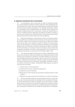 MANUAL DE OSLO, 3ª EDICIÓN




2. Aspectos económicos de la innovación
       74.     La investigación sobre la innovación es objeto de diferentes discipli-
       nas, cuyos enfoques económicos se abren a ellas con varias perspectivas teó-
       ricas diferentes de las que cada unas de ellas aporta una visión diferenciada.
       Si estos enfoques pudieran presentarse como posibles alternativas, podrían
       ser considerados como complementarios. La presente sección examina los
       distintos enfoques teóricos de la innovación y evalúa sus implicaciones en
       cuanto a recogida de datos y elaboración de políticas. El objetivo consiste en
       procurar que el diseño de las encuestas sobre la innovación permita obtener
       datos pertinentes tanto para la teoría como para las políticas.
       75.      Estas teorías plantean un determinado número de cuestiones referen-
       tes a las políticas y a la medición de la innovación, es decir por qué las empre-
       sas innovan, cuáles son los motores de la innovación y cuáles son los obstá-
       culos que las frenan. Las cuestiones conexas se refieren al funcionamiento
       interno de las empresas y a los tipos de prácticas utilizados por las empresas
       para promover la innovación. Otro aspecto importante se refiere a la naturale-
       za del conocimiento, a la manera en la que se acumula y cómo circula entre
       los agentes interesados. Por último, cabe preguntarse cómo evolucionan los
       procesos de innovación a nivel de sector de actividad, región o país.
       76.     Los trabajos de Joseph Schumpeter han influido notablemente en las
       teorías de la innovación. Este autor afirmaba que el desarrollo económico está
       movido por la innovación, por medio de un proceso dinámico en el cual nue-
       vas tecnologías sustituyen a las antiguas. Llamó a este proceso “destrucción
       creativa”. Según él, las innovaciones “radicales” originan los grandes cambios
       del mundo mientras que las innovaciones “progresivas” alimentan de mane-
       ra continua el proceso de cambio. Schumpeter (1934) propuso una lista de
       cinco tipos de innovación:
           i) Introducción de nuevos productos.
           ii) Introducción de nuevos métodos de producción.
           iii) Apertura de nuevos mercados.
           iv) Desarrollo de nuevas fuentes de suministro de materias primas u otros
               insumos.
           v) Creación de nuevas estructuras de mercado en un sector de actividad.
       77.     Es muy importante saber por qué las empresas innovan. La razón últi-
       ma es que innovan para mejorar sus resultados, bien aumentando la deman-
       da o bien reduciendo los costes, por ejemplo. Un nuevo producto o proceso
       puede colocar al innovador en una posición ventajosa en el mercado. Cuando
       se trata de innovaciones de proceso que consiguen ganancias de productivi-
       dad, la empresa se beneficia de una ventaja de costes sobre sus competido-


ISBN 84-611-2781-1 – © TRAGSA 2006                                                         37
 