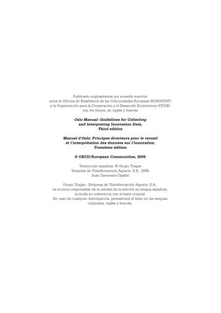 Publicado originalmente por acuerdo suscrito
entre la Oficina de Estadística de las Comunidades Europeas (EUROSTAT)
y la Organización para la Cooperación y el Desarrollo Económicos (OCDE)
                     con los títulos, en inglés y francés

              Oslo Manual: Guidelines for Collecting
                and Interpreting Innovation Data,
                          Third edition

       Manuel d'Oslo: Principes directeurs pour le recueil
        et l'interprétation des données sur l'innovation,
                         Troisième édition

              © OECD/European Communities, 2005

               Traducción española: © Grupo Tragsa
            Empresa de Transformación Agraria, S.A., 2006
                       Juan Zamorano Ogállal

        Grupo Tragsa - Empresa de Transformación Agraria, S.A.,
 es el único responsable de la calidad de la edición en lengua española,
               incluida su coherencia con el texto original.
 En caso de cualquier discrepancia, prevalecerá el texto en las lenguas
                       originales, inglés y francés.
 