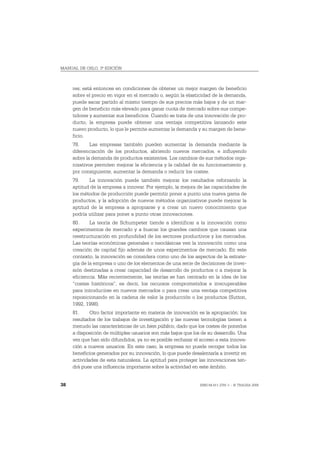 MANUAL DE OSLO, 3ª EDICIÓN



     res; está entonces en condiciones de obtener un mejor margen de beneficio
     sobre el precio en vigor en el mercado o, según la elasticidad de la demanda,
     puede sacar partido al mismo tiempo de sus precios más bajos y de un mar-
     gen de beneficio más elevado para ganar cuota de mercado sobre sus compe-
     tidores y aumentar sus beneficios. Cuando se trata de una innovación de pro-
     ducto, la empresa puede obtener una ventaja competitiva lanzando este
     nuevo producto, lo que le permite aumentar la demanda y su margen de bene-
     ficio.
     78.     Las empresas también pueden aumentar la demanda mediante la
     diferenciación de los productos, abriendo nuevos mercados, e influyendo
     sobre la demanda de productos existentes. Los cambios de sus métodos orga-
     nizativos permiten mejorar la eficiencia y la calidad de su funcionamiento y,
     por consiguiente, aumentar la demanda o reducir los costes.
     79.    La innovación puede también mejorar los resultados reforzando la
     aptitud de la empresa a innovar. Por ejemplo, la mejora de las capacidades de
     los métodos de producción puede permitir poner a punto una nueva gama de
     productos, y la adopción de nuevos métodos organizativos puede mejorar la
     aptitud de la empresa a apropiarse y a crear un nuevo conocimiento que
     podría utilizar para poner a punto otras innovaciones.
     80.     La teoría de Schumpeter tiende a identificar a la innovación como
     experimentos de mercado y a buscar los grandes cambios que causan una
     reestructuración en profundidad de los sectores productivos y los mercados.
     Las teorías económicas generales o neoclásicas ven la innovación como una
     creación de capital fijo además de unos experimentos de mercado. En este
     contexto, la innovación se considera como uno de los aspectos de la estrate-
     gia de la empresa o uno de los elementos de una serie de decisiones de inver-
     sión destinadas a crear capacidad de desarrollo de productos o a mejorar la
     eficiencia. Más recientemente, las teorías se han centrado en la idea de los
     “costes históricos”, es decir, los recursos comprometidos e irrecuperables
     para introducirse en nuevos mercados o para crear una ventaja competitiva
     reposicionando en la cadena de valor la producción o los productos (Sutton,
     1992, 1998).
     81.     Otro factor importante en materia de innovación es la apropiación: los
     resultados de los trabajos de investigación y las nuevas tecnologías tienen a
     menudo las características de un bien público, dado que los costes de ponerlos
     a disposición de múltiples usuarios son más bajos que los de su desarrollo. Una
     vez que han sido difundidos, ya no es posible rechazar el acceso a esta innova-
     ción a nuevos usuarios. En este caso, la empresa no puede recoger todos los
     beneficios generados por su innovación, lo que puede desalentarla a invertir en
     actividades de esta naturaleza. La aptitud para proteger las innovaciones ten-
     drá pues una influencia importante sobre la actividad en este ámbito.


38                                                            ISBN 84-611-2781-1 – © TRAGSA 2006
 