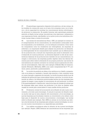 MANUAL DE OSLO, 3ª EDICIÓN



     87.      El aprendizaje organizativo depende de la práctica y de las rutinas, de
     los modelos de interacción tanto en el seno de la empresa como con el exte-
     rior, y de la capacidad de movilizar los conocimientos tácitos individuales y
     de promover la interacción. Es posible fomentar este aprendizaje prestando
     atención al diseño de las rutinas, las prácticas y las relaciones o adoptando a
     una organización fluida, más flexible, en la cual se incite a los individuos a for-
     mular nuevas ideas y modos de proceder.
     88.     Las teorías de mercadotecnia (Hunt, 1983, por ejemplo) se centran en
     el comportamiento de los consumidores, los intercambios comerciales entre
     los compradores y los vendedores, y en los enfoques normativos. Como tanto
     los compradores como los vendedores son heterogéneos, las empresas se
     enfrentan a un importante desafío para adaptar sus productos a la demanda.
     La heterogeneidad de los consumidores hace también que la diferenciación
     de los productos sea a menudo tan importante para atraer la demanda como
     el desarrollo de nuevos productos. La demanda depende no sólo de las carac-
     terísticas objetivas de los productos sino también de sus características y su
     imagen a nivel social y las empresas pueden explotar estos dos últimos ele-
     mentos para influir sobre la demanda de sus propios productos. Las teorías de
     mercadotecnia de carácter normativo se orientan hacia la aplicación de méto-
     dos de comercialización. Cabe citar como ejemplo el Modelo Mix de Comercia-
     lización (Perreault y McCarthy, 2005) y sus cuatro componentes (las 4 “P”): pro-
     ducto, precio, promoción y posicionamiento.
     89.     La noción de producto se refiere a los cambios en su diseño y presenta-
     ción si se piensa en cambiarlo o hacerlo más atractivo o bien orientarlo hacia
     un nuevo mercado o segmento de mercado. La noción de precio alude al uso de
     métodos de tarificación para comercializar bienes o servicios. La noción de pro-
     moción se refiere a los esfuerzos promocionales hechos por las empresas para
     mejorar la imagen o para ampliar el conocimiento de sus productos. La última
     P, de posicionamiento o distribución, trata de los tipos de canales de ventas que
     las empresas elijen para colocar sus productos y de cómo se diseñan estos
     canales de ventas para comercializar lo mejor posible dichos productos.
     90.     El elemento central de la innovación es la difusión de todo nuevo cono-
     cimiento y de toda nueva tecnología. A menudo el proceso de difusión impli-
     ca mucho más que la mera adopción del conocimiento y de la tecnología, ya
     que las empresas que los adoptan mejoran su conocimiento y los utilizan como
     base para el desarrollo de nuevos conocimientos y tecnologías. Las teorías
     sobre la difusión (por ejemplo, Hall, 2005) se centran en los factores que afec-
     tan a las decisiones de las empresas para adoptar nuevas tecnologías, su acce-
     so a los nuevos conocimientos y su capacidad para asimilarlos.
     91.     Los análisis sociológicos sobre la difusión de las nuevas tecnologías
     (por ejemplo, Rogers, 2005) destacan las características de las empresas que


40                                                               ISBN 84-611-2781-1 – © TRAGSA 2006
 