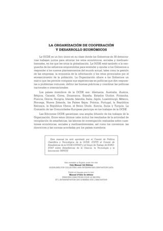 LA ORGANIZACIÓN DE COOPERACIÓN
                Y DESARROLLO ECONÓMICOS

     La OCDE es un foro único en su clase donde los Gobiernos de 30 democra-
cias trabajan juntos para afrontar los retos económicos, sociales y medioam-
bientales, en los que les sitúa la globalización. La OCDE está también a la van-
guardia de los esfuerzos emprendidos para entender y ayudar a los Gobiernos a
responder a los nuevos planteamientos del mundo actual, tales como la gestión
de las empresas, la economía de la información y los retos provocados por el
envejecimiento de la población. La Organización ofrece a los Gobiernos un
marco que les permite comparar sus experiencias en políticas que den respues-
tas a problemas comunes, definir las buenas prácticas y coordinar las políticas
nacionales e internacionales.
    Los países miembros de la OCDE son: Alemania, Australia, Austria,
Bélgica, Canadá, Corea, Dinamarca, España, Estados Unidos, Finlandia,
Francia, Grecia, Hungría, Irlanda, Islandia, Italia, Japón, Luxemburgo, México,
Noruega, Nueva Zelanda, los Países Bajos, Polonia, Portugal, la República
Eslovaca, la República Checa, el Reino Unido, Suecia, Suiza y Turquía. La
Comisión de las Comunidades Europeas participa en los trabajos de la OCDE.
     Las Ediciones OCDE garantizan una amplia difusión de los trabajos de la
Organización. Entre estos últimos cabe incluir los resultados de la actividad de
recopilación de estadísticas, las labores de investigación realizadas sobre cues-
tiones económicas, sociales y medioambientales, así como los convenios, las
directrices y las normas acordadas por los países miembros.



              Este manual ha sido aprobado por el Comité de Política
            Científica y Tecnológica de la OCDE, (CSTP) el Comité de
            Estadísticas de la OCDE (CSTAT) y el Grupo de Trabajo de EURO-
            STAT sobre Estadísticas de la Ciencia, la Tecnología y la
            Innovación (WPSTI).




                           Also available in English under the title:
                                 Oslo Manual 3rd Edition
             GUIDELINES FOR COLLECTING AND INTERPRETING INNOVATION DATA

                               Publié en français sous le titre:
                                Manuel d’Oslo 3e édition
                         PRINCIPES DIRECTEURS POUR LE RECUEIL
                  ET L’INTERPRÉTATION DES DONNÉES SUR L’INNOVATION
 