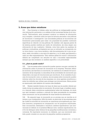 MANUAL DE OSLO, 3ª EDICIÓN



5. Áreas que deben estudiarse
     121. Para fomentar el debate sobre las políticas es indispensable aportar
     una información pertinente y un análisis de las numerosas facetas de la inno-
     vación. Teóricamente, sería necesario construir un sistema de información
     muy completo, cubriendo todos los tipos de factores asociados a las políticas
     de innovación e investigación. Las autoridades públicas se encontrarían así
     firmemente posicionadas para tratar con propiedad las posibles cuestiones
     específicas en relación con las políticas. En realidad, solo algunas partes de
     tal sistema pueden medirse por medio de indicadores, las otras exigen una
     información de tipo cualitativo. Además, como bien saben los analistas de
     políticas e indicadores, es bastante raro que un indicador se corresponda con
     un único factor o una única temática; más frecuentemente de lo que se qui-
     siera, están vinculados a una serie de aspectos, y no lo están parcialmente a
     cada uno ellos separadamente. Todo sistema global de control o información
     debería ser completado con estudios de caso o encuestas especializadas
     siempre que sea necesario un análisis específico o en profundidad.

     5.1. ¿Qué se puede medir?
     122. Las encuestas sobre innovación pueden aportar una gran cantidad de
     información sobre el proceso de innovación en la empresa. Permiten definir
     los motivos y las barreras a la innovación, los cambios en el método de funcio-
     namiento de las empresas, la naturaleza de las actividades de innovación que
     desarrollan y los tipos de innovaciones que introducen. Si se considera el pro-
     ceso de innovación como un sistema, las encuestas sobre innovación pueden
     informar sobre los vínculos de las empresas con otros agentes económicos y
     sobre los métodos que utilizan para proteger sus innovaciones. Estos puntos
     se examinarán más adelante de manera más detallada.
     123. Existen también límites a los tipos de datos que se pueden obtener por
     medio de las encuestas sobre la innovación. En primer lugar, el análisis requie-
     re a menudo datos económicos suplementarios sobre las empresas, de modo
     que será necesario combinar a menudo los datos procedentes de encuestas
     sobre innovación con los procedentes de otras fuentes de información.
     124. En segundo lugar, la innovación es un proceso que se inscribe en el
     tiempo y, por consiguiente, difícil de medir, en particular en las empresas para
     las cuales la actividad de innovación se caracteriza principalmente por cam-
     bios menores y progresivos en comparación con los proyectos individuales,
     bien circunscritos, destinados a introducir cambios significativos. Las inno-
     vaciones se definen en el presente Manual como cambios significativos con
     el fin de distinguir estos últimos de las pequeñas modificaciones corrientes y
     rutinarias. Es importante reconocer, no obstante, que una innovación tam-
     bién puede consistir en una serie de pequeños cambios progresivos.

50                                                             ISBN 84-611-2781-1 – © TRAGSA 2006
 
