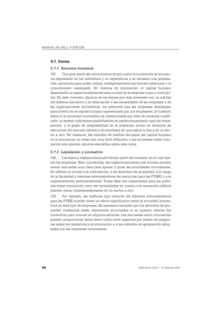 MANUAL DE OSLO, 3ª EDICIÓN



     5.7. Varios
     5.7.1. Recursos humanos
     141. Una gran parte del conocimiento propio sobre la innovación se encuen-
     tra depositado en los individuos y su experiencia y se necesita una prepara-
     ción apropiada para poder utilizar inteligentemente las fuentes exteriores o el
     conocimiento catalogado. En materia de innovación, el capital humano
     desempeña un papel fundamental tanto a nivel de la empresa como a nivel glo-
     bal. En este contexto, algunos de los temas que más interesan son: la calidad
     del sistema educativo y su adecuación a las necesidades de las empresas y de
     las organizaciones innovadoras, los esfuerzos que las empresas despliegan
     para invertir en el capital humano representado por sus empleados, la cuestión
     sobre si la actividad innovadora es obstaculizada por falta de personal cualifi-
     cado, si existen suficientes posibilidades de perfeccionamiento para los traba-
     jadores, y el grado de adaptabilidad de la población activa en términos de
     estructura del mercado laboral y de movilidad de una región a otra y de un sec-
     tor a otro. No obstante, los métodos de medida del papel del capital humano
     en la innovación no están aún muy bien definidos, y las encuestas sobre inno-
     vación solo aportan algunos elementos sobre este tema.

     5.7.2. Legislación y normativa
     142. Las leyes y reglamentaciones forman parte del contexto en el cual ope-
     ran las empresas. Bien concebidas, las reglamentaciones y las normas pueden
     enviar una señal muy clara para apoyar y guiar las actividades innovadoras.
     Se refieren al acceso a la información, a los derechos de propiedad, a la carga
     de la fiscalidad y trámites administrativos (en particular para las PYME) y a la
     reglamentación medioambiental. Todas ellas son importantes para las políti-
     cas sobre innovación, pero las necesidades en cuanto a la actuación pública
     pueden variar considerablemente de un sector a otro.
     143. Por ejemplo, las políticas que reducen los trámites administrativos
     para las PYME pueden tener un efecto significativo sobre la actividad innova-
     dora en este tipo de empresas. Es necesario también que los derechos de pro-
     piedad intelectual estén claramente enunciados si se quieren reforzar los
     incentivos para innovar en algunos sectores. Las encuestas sobre innovación
     pueden proporcionar datos sobre todos estos aspectos por medio de pregun-
     tas sobre los obstáculos a la innovación y a los métodos de apropiación adop-
     tados por las empresas innovadoras.




54                                                             ISBN 84-611-2781-1 – © TRAGSA 2006
 