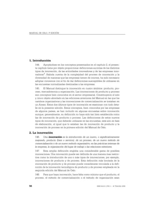 MANUAL DE OSLO, 3ª EDICIÓN




1. Introducción
     144. Apoyándose en los conceptos presentados en el capítulo 2, el presen-
     te capítulo tiene por objeto proporcionar definiciones sucintas de los distintos
     tipos de innovación, de las actividades innovadoras y de las empresas inno-
     vadoras 1. Habida cuenta de la complejidad del proceso de innovación y la
     diversidad de maneras que las empresas tienen de innovar, ha sido necesario
     adoptar convenios con el fin de dar definiciones susceptibles de utilizarse en
     las encuestas normalizadas destinadas a las empresas.
     145. El Manual distingue la innovación en cuatro ámbitos: producto, pro-
     ceso, mercadotecnia y organización. Las innovaciones de producto y proceso
     son conceptos bien conocidos en el sector empresarial. Constituyeron el solo
     y único objeto abordado en las ediciones anteriores del Manual en las que los
     cambios organizativos y las innovaciones de comercialización se trataban en
     un Anexo. Estos dos últimos tipos de innovación se examinan con todo deta-
     lle en la presente edición. Estos conceptos, bien conocidos por las empresas
     de algunos países, se han incluido en algunas encuestas sobre innovación
     aunque, generalmente, su definición no haya sido tan bien establecida como
     las de innovación de producto o proceso. Las definiciones de estos nuevos
     tipos de innovación, que deberán utilizarse en las encuestas, está aún en fase
     de elaboración, al igual que lo estaban las de innovación de producto y la
     innovación de proceso en la primera edición del Manual de Oslo.

2. La innovación
     146. Una innovación es la introducción de un nuevo, o significativamente
     mejorado, producto (bien o servicio), de un proceso, de un nuevo método de
     comercialización o de un nuevo método organizativo, en las prácticas internas de
     la empresa, la organización del lugar de trabajo o las relaciones exteriores.
     147. Esta amplia definición engloba una considerable gama de posibles
     innovaciones. Una innovación puede ser definida de una manera mas restric-
     tiva como la introducción de uno o más tipos de innovaciones, por ejemplo,
     innovaciones de producto y de proceso. Esta definición más limitada de la
     innovación de producto y de proceso puede considerarse vinculada a la defi-
     nición de la innovación tecnológica de producto y de proceso empleada en la
     segunda edición del Manual de Oslo.
     148. Para que haya innovación, hace falta como mínimo que el producto, el
     proceso, el método de comercialización o el método de organización sean


56                                                             ISBN 84-611-2781-1 – © TRAGSA 2006
 