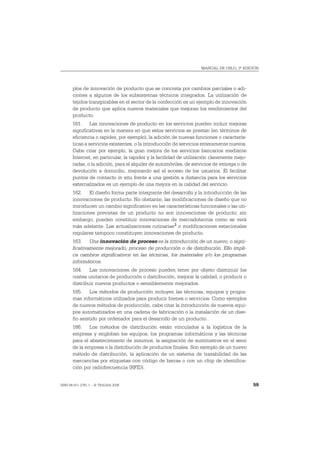 MANUAL DE OSLO, 3ª EDICIÓN




       plos de innovación de producto que se concreta por cambios parciales o adi-
       ciones a algunos de los subsistemas técnicos integrados. La utilización de
       tejidos transpirables en el sector de la confección es un ejemplo de innovación
       de producto que aplica nuevos materiales que mejoran los rendimientos del
       producto.
       161. Las innovaciones de producto en los servicios pueden incluir mejoras
       significativas en la manera en que estos servicios se prestan (en términos de
       eficiencia o rapidez, por ejemplo), la adición de nuevas funciones o caracterís-
       ticas a servicios existentes, o la introducción de servicios enteramente nuevos.
       Cabe citar por ejemplo, la gran mejora de los servicios bancarios mediante
       Internet, en particular, la rapidez y la facilidad de utilización claramente mejo-
       radas, o la adición, para el alquiler de automóviles, de servicios de entrega o de
       devolución a domicilio, mejorando así el acceso de los usuarios. El facilitar
       puntos de contacto in situ frente a una gestión a distancia para los servicios
       externalizados es un ejemplo de una mejora en la calidad del servicio.
       162. El diseño forma parte integrante del desarrollo y la introducción de las
       innovaciones de producto. No obstante, las modificaciones de diseño que no
       introducen un cambio significativo en las características funcionales o las uti-
       lizaciones previstas de un producto no son innovaciones de producto; sin
       embargo, pueden constituir innovaciones de mercadotecnia como se verá
       más adelante. Las actualizaciones rutinarias 2 o modificaciones estacionales
       regulares tampoco constituyen innovaciones de producto.
       163. Una innovación de proceso es la introducción de un nuevo, o signi-
       ficativamente mejorado, proceso de producción o de distribución. Ello impli-
       ca cambios significativos en las técnicas, los materiales y/o los programas
       informáticos.
       164. Las innovaciones de proceso pueden tener por objeto disminuir los
       costes unitarios de producción o distribución, mejorar la calidad, o producir o
       distribuir nuevos productos o sensiblemente mejorados.
       165. Los métodos de producción incluyen las técnicas, equipos y progra-
       mas informáticos utilizados para producir bienes o servicios. Como ejemplos
       de nuevos métodos de producción, cabe citar la introducción de nuevos equi-
       pos automatizados en una cadena de fabricación o la instalación de un dise-
       ño asistido por ordenador para el desarrollo de un producto.
       166. Los métodos de distribución están vinculados a la logística de la
       empresa y engloban los equipos, los programas informáticos y las técnicas
       para el abastecimiento de insumos, la asignación de suministros en el seno
       de la empresa o la distribución de productos finales. Son ejemplo de un nuevo
       método de distribución, la aplicación de un sistema de trazabilidad de las
       mercancías por etiquetas con código de barras o con un chip de identifica-
       ción por radiofrecuencia (RFID).


ISBN 84-611-2781-1 – © TRAGSA 2006                                                          59
 