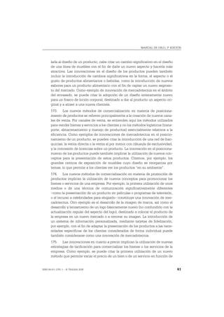 MANUAL DE OSLO, 3ª EDICIÓN




       lada al diseño de un producto, cabe citar un cambio significativo en el diseño
       de una línea de muebles con el fin de darle un nuevo aspecto y hacerla más
       atractiva. Las innovaciones en el diseño de los productos pueden también
       incluir la introducción de cambios significativos en la forma, el aspecto o el
       gusto de productos alimentarios o bebidas, como la introducción de nuevos
       sabores para un producto alimentario con el fin de captar un nuevo segmen-
       to del mercado. Como ejemplo de innovación de mercadotecnia en el ámbito
       del envasado, se puede citar la adopción de un diseño enteramente nuevo
       para un frasco de loción corporal, destinado a dar al producto un aspecto ori-
       ginal y a atraer a una nueva clientela.
       173. Los nuevos métodos de comercialización en materia de posiciona-
       miento de productos se refieren principalmente a la creación de nuevos cana-
       les de venta. Por canales de venta, se entienden aquí los métodos utilizados
       para vender bienes y servicios a los clientes y no los métodos logísticos (trans-
       porte, almacenamiento y manejo de productos) esencialmente relativos a la
       eficiencia. Como ejemplos de innovaciones de mercadotecnia en el posicio-
       namiento de un producto, se pueden citar la introducción de una red de fran-
       quicias, la venta directa o la venta al por menor con cláusula de exclusividad,
       y la concesión de licencias sobre un producto. La innovación en el posiciona-
       miento de los productos puede también implicar la utilización de nuevos con-
       ceptos para la presentación de estos productos. Citemos, por ejemplo, los
       grandes centros de exposición de muebles cuyo diseño se reorganiza por
       temas, lo que permite a los clientes ver los productos “en su ambiente”.
       174. Los nuevos métodos de comercialización en materia de promoción de
       productos implican la utilización de nuevos conceptos para promocionar los
       bienes o servicios de una empresa. Por ejemplo, la primera utilización de unos
       medios o de una técnica de comunicación significativamente diferentes
       –como la presentación de un producto en películas o programas de televisión,
       o el recurso a celebridades para elogiarlo– constituye una innovación de mer-
       cadotecnia. Otro ejemplo es el desarrollo de la imagen de marca, así como el
       desarrollo y lanzamiento de un logo básicamente nuevo (no confundirlo con la
       actualización regular del aspecto del logo), destinado a colocar el producto de
       la empresa en un nuevo mercado o a renovar su imagen. La introducción de
       un sistema de información personalizada, mediante tarjetas de fidelización,
       por ejemplo, con el fin de adaptar la presentación de los productos a las nece-
       sidades específicas de los clientes considerados de forma individual puede
       también considerarse como una innovación de mercadotecnia.
       175. Las innovaciones en cuanto a precio implican la utilización de nuevas
       estrategias de tarificación para comercializar los bienes o los servicios de la
       empresa. Como ejemplo, se puede citar la primera utilización de un nuevo
       método que permite variar el precio de un bien o de un servicio en función de


ISBN 84-611-2781-1 – © TRAGSA 2006                                                         61
 