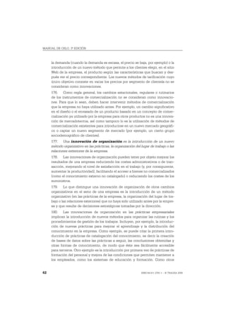 MANUAL DE OSLO, 3ª EDICIÓN



     la demanda (cuando la demanda es escasa, el precio se baja, por ejemplo) o la
     introducción de un nuevo método que permite a los clientes elegir, en el sitio
     Web de la empresa, el producto según las características que buscan y des-
     pués ver el precio correspondiente. Los nuevos métodos de tarificación cuyo
     único objetivo consiste en variar los precios por segmento de clientela no se
     consideran como innovaciones.
     176. Como regla general, los cambios estacionales, regulares o rutinarios
     de los instrumentos de comercialización no se consideran como innovacio-
     nes. Para que lo sean, deben hacer intervenir métodos de comercialización
     que la empresa no haya utilizado antes. Por ejemplo, un cambio significativo
     en el diseño o el envasado de un producto basado en un concepto de comer-
     cialización ya utilizado por la empresa para otros productos no es una innova-
     ción de mercadotecnia, así como tampoco lo es la utilización de métodos de
     comercialización existentes para introducirse en un nuevo mercado geográfi-
     co o captar un nuevo segmento de mercado (por ejemplo, un cierto grupo
     sociodemográfico de clientes).
     177. Una innovación de organización es la introducción de un nuevo
     método organizativo en las prácticas, la organización del lugar de trabajo o las
     relaciones exteriores de la empresa.
     178. Las innovaciones de organización pueden tener por objeto mejorar los
     resultados de una empresa reduciendo los costes administrativos o de tran-
     sacción, mejorando el nivel de satisfacción en el trabajo (y, por consiguiente,
     aumentar la productividad), facilitando el acceso a bienes no comercializados
     (como el conocimiento externo no catalogado) o reduciendo los costes de los
     suministros.
     179. Lo que distingue una innovación de organización de otros cambios
     organizativos en el seno de una empresa es la introducción de un método
     organizativo (en las prácticas de la empresa, la organización del lugar de tra-
     bajo o las relaciones exteriores) que no haya sido utilizado antes por la empre-
     sa y que resulte de decisiones estratégicas tomadas por la dirección.
     180. Las innovaciones de organización en las prácticas empresariales
     implican la introducción de nuevos métodos para organizar las rutinas y los
     procedimientos de gestión de los trabajos. Incluyen, por ejemplo, la introduc-
     ción de nuevas prácticas para mejorar el aprendizaje y la distribución del
     conocimiento en la empresa. Como ejemplo, se puede citar la primera intro-
     ducción de prácticas de catalogación del conocimiento, es decir la creación
     de bases de datos sobre las prácticas a seguir, las conclusiones obtenidas y
     otras formas de conocimiento, de modo que éste sea fácilmente accesible
     para terceros. Otro ejemplo es la introducción por primera vez de prácticas de
     formación del personal y mejora de las condiciones que permiten mantener a
     los empleados, como los sistemas de educación y formación. Como otros


62                                                             ISBN 84-611-2781-1 – © TRAGSA 2006
 