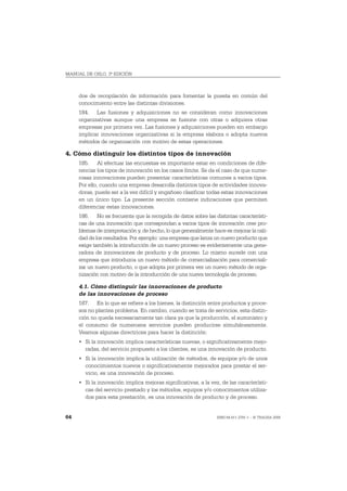 MANUAL DE OSLO, 3ª EDICIÓN



     dos de recopilación de información para fomentar la puesta en común del
     conocimiento entre las distintas divisiones.
     184. Las fusiones y adquisiciones no se consideran como innovaciones
     organizativas aunque una empresa se fusione con otras o adquiera otras
     empresas por primera vez. Las fusiones y adquisiciones pueden sin embargo
     implicar innovaciones organizativas si la empresa elabora o adopta nuevos
     métodos de organización con motivo de estas operaciones.

4. Cómo distinguir los distintos tipos de innovación
     185. Al efectuar las encuestas es importante estar en condiciones de dife-
     renciar los tipos de innovación en los casos límite. Se da el caso de que nume-
     rosas innovaciones pueden presentar características comunes a varios tipos.
     Por ello, cuando una empresa desarrolla distintos tipos de actividades innova-
     doras, puede ser a la vez difícil y engañoso clasificar todas estas innovaciones
     en un único tipo. La presente sección contiene indicaciones que permiten
     diferenciar estas innovaciones.
     186. No es frecuente que la recogida de datos sobre las distintas característi-
     cas de una innovación que correspondan a varios tipos de innovación cree pro-
     blemas de interpretación y, de hecho, lo que generalmente hace es mejorar la cali-
     dad de los resultados. Por ejemplo: una empresa que lanza un nuevo producto que
     exige también la introducción de un nuevo proceso es evidentemente una gene-
     radora de innovaciones de producto y de proceso. Lo mismo sucede con una
     empresa que introduzca un nuevo método de comercialización para comerciali-
     zar un nuevo producto, o que adopta por primera vez un nuevo método de orga-
     nización con motivo de la introducción de una nueva tecnología de proceso.

     4.1. Cómo distinguir las innovaciones de producto
     de las innovaciones de proceso
     187. En lo que se refiere a los bienes, la distinción entre productos y proce-
     sos no plantea problema. En cambio, cuando se trata de servicios, esta distin-
     ción no queda necesariamente tan clara ya que la producción, el suministro y
     el consumo de numerosos servicios pueden producirse simultáneamente.
     Veamos algunas directrices para hacer la distinción:
     • Si la innovación implica características nuevas, o significativamente mejo-
       radas, del servicio propuesto a los clientes, es una innovación de producto.
     • Si la innovación implica la utilización de métodos, de equipos y/o de unos
       conocimientos nuevos o significativamente mejorados para prestar el ser-
       vicio, es una innovación de proceso.
     • Si la innovación implica mejoras significativas, a la vez, de las característi-
       cas del servicio prestado y los métodos, equipos y/o conocimientos utiliza-
       dos para esta prestación, es una innovación de producto y de proceso.


64                                                               ISBN 84-611-2781-1 – © TRAGSA 2006
 