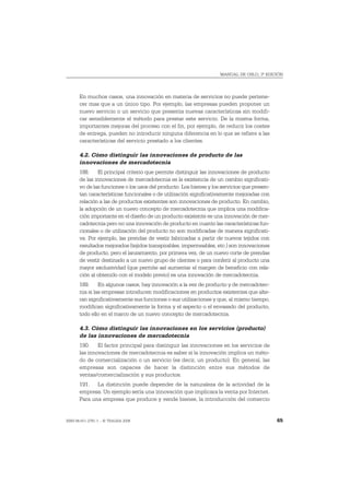 MANUAL DE OSLO, 3ª EDICIÓN




       En muchos casos, una innovación en materia de servicios no puede pertene-
       cer mas que a un único tipo. Por ejemplo, las empresas pueden proponer un
       nuevo servicio o un servicio que presenta nuevas características sin modifi-
       car sensiblemente el método para prestar este servicio. De la misma forma,
       importantes mejoras del proceso con el fin, por ejemplo, de reducir los costes
       de entrega, pueden no introducir ninguna diferencia en lo que se refiere a las
       características del servicio prestado a los clientes.

       4.2. Cómo distinguir las innovaciones de producto de las
       innovaciones de mercadotecnia
       188. El principal criterio que permite distinguir las innovaciones de producto
       de las innovaciones de mercadotecnia es la existencia de un cambio significati-
       vo de las funciones o los usos del producto. Los bienes y los servicios que presen-
       tan características funcionales o de utilización significativamente mejoradas con
       relación a las de productos existentes son innovaciones de producto. En cambio,
       la adopción de un nuevo concepto de mercadotecnia que implica una modifica-
       ción importante en el diseño de un producto existente es una innovación de mer-
       cadotecnia pero no una innovación de producto en cuanto las características fun-
       cionales o de utilización del producto no son modificadas de manera significati-
       va. Por ejemplo, las prendas de vestir fabricadas a partir de nuevos tejidos con
       resultados mejorados (tejidos transpirables, impermeables, etc.) son innovaciones
       de producto, pero el lanzamiento, por primera vez, de un nuevo corte de prendas
       de vestir destinado a un nuevo grupo de clientes o para conferir al producto una
       mayor exclusividad (que permite así aumentar el margen de beneficio con rela-
       ción al obtenido con el modelo previo) es una innovación de mercadotecnia.
       189. En algunos casos, hay innovación a la vez de producto y de mercadotec-
       nia si las empresas introducen modificaciones en productos existentes que alte-
       ran significativamente sus funciones o sus utilizaciones y que, al mismo tiempo,
       modifican significativamente la forma y el aspecto o el envasado del producto,
       todo ello en el marco de un nuevo concepto de mercadotecnia.

       4.3. Cómo distinguir las innovaciones en los servicios (producto)
       de las innovaciones de mercadotecnia
       190. El factor principal para distinguir las innovaciones en los servicios de
       las innovaciones de mercadotecnia es saber si la innovación implica un méto-
       do de comercialización o un servicio (es decir, un producto). En general, las
       empresas son capaces de hacer la distinción entre sus métodos de
       ventas/comercialización y sus productos.
       191. La distinción puede depender de la naturaleza de la actividad de la
       empresa. Un ejemplo sería una innovación que implicara la venta por Internet.
       Para una empresa que produce y vende bienes, la introducción del comercio


ISBN 84-611-2781-1 – © TRAGSA 2006                                                           65
 