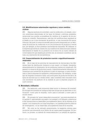 MANUAL DE OSLO, 3ª EDICIÓN




       5.5. Modificaciones estacionales regulares y otros cambios
       cíclicos
       203. Algunos sectores de actividad, como la confección y el calzado, cono-
       cen variaciones estacionales en los tipos de bienes o servicios prestados,
       variaciones que pueden acompañarse de cambios en el aspecto de los pro-
       ductos en cuestión. Generalmente, este tipo de modificaciones regulares en
       el diseño no es ni una innovación de producto, ni una innovación de merca-
       dotecnia. Así pues, la venta de anoraks para la nueva temporada por un fabri-
       cante de artículos de confección no es una innovación de producto a menos
       que, por ejemplo, su forro presente características mejoradas. No obstante, si
       la empresa aprovecha la ocasión de una modificación estacional para cambiar
       básicamente el diseño de un producto en el marco de un nuevo método de
       comercialización que emplea por primera vez, es necesario considerar que se
       trata una innovación de mercadotecnia.

       5.6. Comercialización de productos nuevos o significativamente
       mejorados
       204. En el caso de los servicios de manutención de mercancías y los dife-
       rentes tipos de distribución (comercio al por mayor y al detalle, transporte,
       almacenamiento) el tratamiento de los productos nuevos es complicado. En
       general, el comercio de productos nuevos, o significativamente mejorados, no
       constituye una innovación de producto ni para el mayorista, ni para el mino-
       rista ni para la empresa de transporte y almacenamiento. No obstante, si este
       tipo de empresa comienza a tratar una nueva gama de productos (es decir, de
       tipos de artículos que no vendía antes), cabe considerar esta actividad como
       una innovación de producto en la medida en que la empresa propone un
       nuevo servicio.

6. Novedad y difusión
       205. Por definición, toda innovación debe incluir un elemento de novedad.
       El concepto de novedad se configura bajo tres formas que se describen a con-
       tinuación: nuevo para la empresa, nuevo para el mercado y nuevo para el
       mundo entero.
       206. El concepto de “quien desarrolla la innovación”, que será estudiado en
       el capítulo 5, está también vinculado a la novedad y a la difusión y determina
       si las innovaciones se desarrollan principalmente dentro de la empresa en sí
       misma, o en cooperación con otras empresas o con establecimientos públicos
       de investigación, o si se desarrollan principalmente fuera de la empresa.
       207. Tal como se ha indicado anteriormente, la exigencia mínima para
       reconocer una innovación es el hecho de ser nueva para la empresa. Un pro-
       ducto, un proceso, un método de comercialización o un método de organiza-


ISBN 84-611-2781-1 – © TRAGSA 2006                                                      69
 