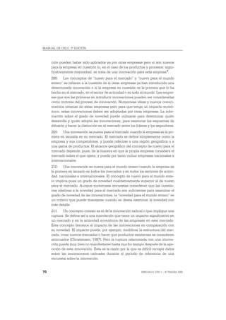 MANUAL DE OSLO, 3ª EDICIÓN



     ción pueden haber sido aplicados ya por otras empresas pero si son nuevos
     para la empresa en cuestión (o, en el caso de los productos y procesos: signi-
     ficativamente mejorados), se trata de una innovación para esta empresa 3.
     208. Los conceptos de “nuevo para el mercado” y “nuevo para el mundo
     entero” se refieren a la cuestión de si otras empresas ya han introducido una
     determinada innovación o si la empresa en cuestión es la primera que lo ha
     hecho en el mercado, en el sector de actividad o en todo el mundo. Las empre-
     sas que son las primeras en introducir innovaciones pueden ser consideradas
     como motores del proceso de innovación. Numerosas ideas y nuevos conoci-
     mientos emanan de estas empresas pero para que tenga un impacto econó-
     mico, estas innovaciones deben ser adoptadas por otras empresas. La infor-
     mación sobre el grado de novedad puede utilizarse para determinar quién
     desarrolla y quién adopta las innovaciones, para examinar los esquemas de
     difusión y hacer la distinción en el mercado entre los líderes y los seguidores.
     209. Una innovación es nueva para el mercado cuando la empresa es la pri-
     mera en lanzarla en su mercado. El mercado se define simplemente como la
     empresa y sus competidores, y puede referirse a una región geográfica o a
     una gama de productos. El alcance geográfico del concepto de nuevo para el
     mercado depende, pues, de la manera en que la propia empresa considera el
     mercado sobre el que opera, y puede por tanto incluir empresas nacionales e
     internacionales.
     210. Una innovación es nueva para el mundo entero cuando la empresa es
     la primera en lanzarlo en todos los mercados y en todos los sectores de activi-
     dad, nacionales e internacionales. El concepto de nuevo para el mundo ente-
     ro implica pues un grado de novedad cualitativamente superior al de nuevo
     para el mercado. Aunque numerosas encuestas consideran que las cuestio-
     nes relativas a la novedad para el mercado son suficientes para examinar el
     grado de novedad de las innovaciones, la “novedad para el mundo entero” es
     un criterio que puede manejarse cuando se desea examinar la novedad con
     más detalle.
     211. Un concepto conexo es el de la innovación radical o que implique una
     ruptura. Se define así a una innovación que tiene un impacto significativo en
     un mercado y en la actividad económica de las empresas en este mercado.
     Este concepto favorece al impacto de las innovaciones en comparación con
     su novedad. El impacto puede, por ejemplo, modificar la estructura del mer-
     cado, crear nuevos mercados o hacer que productos existentes se consideren
     anticuados (Christensen, 1997). Pero la ruptura relacionada con una innova-
     ción puede muy bien no manifestarse hasta mucho tiempo después de la apa-
     rición de esta innovación. Esta es la razón por la que es difícil recoger datos
     sobre las innovaciones radicales durante el período de referencia de una
     encuesta sobre la innovación.


70                                                             ISBN 84-611-2781-1 – © TRAGSA 2006
 