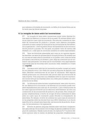 MANUAL DE OSLO, 3ª EDICIÓN



     que realizaran actividades de innovación, se define de la misma forma que se
     ha hecho para las demás empresas.

8. La recogida de datos sobre las innovaciones
     217. La recogida de datos sobre innovaciones puede tomar distintas for-
     mas según los objetivos y el alcance de la encuesta. Un enfoque global cubri-
     ría por igual los cuatro tipos de innovación. Otra solución consistiría en man-
     tener las innovaciones de producto y proceso como objetivos principales,
     cubriendo al mismo tiempo de forma parcial las innovaciones de mercadotec-
     nia y organización, o bien se podría centrar exclusivamente en las innovacio-
     nes de producto y proceso. Por otra parte, se podrían cubrir de manera más
     detallada uno o más tipos de innovación mediante encuestas especializadas.
     218. Tanto las directrices presentadas aquí como en los capítulos siguien-
     tes describen una serie de opciones para la recogida de datos. Es evidente que
     en una sola encuesta sobre la innovación no es posible cubrir todos los temas
     principales y secundarios; es necesario, pues, elegir las cuestiones que se con-
     sideren más pertinentes. Los temas que se recomiendan como especialmente
     importantes para las encuestas sobre innovación están resaltados en el texto
     con negritas.
     219. Los datos sobre cada tipo de innovación se pueden recoger por medio
     de una pregunta única o por medio de una serie preguntas de segundo nivel
     sobre diferentes combinaciones de los tipos de innovación. Este segundo
     método proporciona una información más precisa sobre las innovaciones de
     cada empresa. Unas preguntas muy detalladas sobre los tipos de innovacio-
     nes introducidos por las empresas serán muy útiles para el análisis y la inter-
     pretación de los datos.
     220. La información sobre factores complementarios, tales como los víncu-
     los, los objetivos de la innovación y las barreras a la innovación puede reco-
     gerse separadamente para cada tipo de innovación, o para combinaciones de
     los cuatro tipos de innovación que se relacionen estrechamente, tal como una
     combinación de las innovaciones de producto y de proceso. Para ciertas pre-
     guntas complementarias, el hecho de recoger de forma combinada los datos
     sobre los cuatro tipos de innovación puede dificultar la interpretación de
     estos datos. Por ejemplo, el hecho de combinar los cuatro tipos de innovación
     en las preguntas sobre los vínculos hace muy difícil determinar si un vínculo
     específico se ha utilizado para desarrollar una innovación de producto, de pro-
     ceso, de mercadotecnia o de organización.
     221. El hecho de plantear preguntas distintas sobre cada factor complemen-
     tario para cada tipo de innovación corre el riesgo de plantear problemas en la lon-
     gitud del cuestionario. Habida cuenta de esto, los capítulos 6 y 7 muestran dife-
     rentes opciones sobre la manera de plantear las preguntas complementarias:


72                                                               ISBN 84-611-2781-1 – © TRAGSA 2006
 