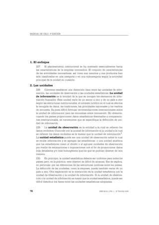 MANUAL DE OSLO, 3ª EDICIÓN




1. El enfoque
     227. El planteamiento institucional se ha orientado esencialmente hacia
     las características de la empresa innovadora. El conjunto de características
     de las actividades innovadoras, así como sus insumos y sus productos han
     sido clasificados en una categoría o en una subcategoría según la actividad
     principal de la unidad en cuestión.

2. Las unidades
     228. Conviene establecer una distinción clara entre las unidades de infor-
     mación, las unidades de observación y las unidades estadísticas. La unidad
     de información es la entidad de la que se recogen los elementos de infor-
     mación buscados. Esta unidad varía de un sector a otro y de un país a otro
     según las estructuras institucionales, el contexto jurídico en el cual se efectúa
     la recogida de datos, las tradiciones, las prioridades nacionales y los medios
     de encuesta. Es pues difícil formular recomendaciones internacionales sobre
     la unidad de información para las encuestas sobre innovación. No obstante,
     cuando los países proporcionen datos estadísticos destinados a comparacio-
     nes internacionales, es conveniente que se especifique la definición de uni-
     dad de información.
     229. La unidad de observación es la entidad a la cual se refieren los
     datos recibidos. Coincide con la unidad de información si la unidad a la cual
     se refieren los datos recibidos es la misma que la unidad de información 1.
     La unidad estadística puede ser una unidad de observación sobre la cual
     se recibe información y se agregan las estadísticas, o una unidad analítica
     que los estadísticos crean al dividir o al agrupar unidades de observación
     por medio de estimaciones o imputaciones con el fin de proporcionar datos
     más detallados y/o más homogéneos que los que se podrían obtener de otra
     manera.
     230. En principio, la unidad estadística debería ser uniforme para todos los
     países pero, en la práctica, este objetivo es difícil de alcanzar. Eso se explica,
     en particular, por las diferencias de las estructuras jurídicas entre los países.
     La definición de las unidades, como la empresa, puede también variar de un
     país a otro. Otra explicación es la interacción de la unidad estadística con la
     unidad de observación o la unidad de información. Si la unidad de observa-
     ción o la unidad de información es mayor que la unidad estadística, puede ser
     difícil distribuir los datos entre las unidades estadísticas adoptadas.


76                                                               ISBN 84-611-2781-1 – © TRAGSA 2006
 