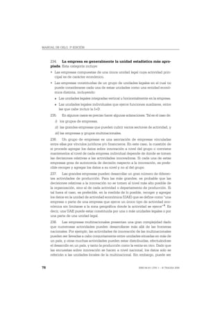 MANUAL DE OSLO, 3ª EDICIÓN



     234. La empresa es generalmente la unidad estadística más apro-
     piada. Esta categoría incluye:
     • Las empresas compuestas de una única unidad legal cuya actividad prin-
       cipal es de carácter económico.
     • Las empresas constituidas de un grupo de unidades legales en el cual no
       puede considerarse cada una de estas unidades como una entidad econó-
       mica distinta, incluyendo:
       O    Las unidades legales integradas vertical u horizontalmente en la empresa.
       O    Las unidades legales individuales que ejerce funciones auxiliares, entre
            las que cabe incluir la I+D.
     235.     En algunos casos es preciso hacer algunas aclaraciones. Tal es el caso de:
        i) los grupos de empresas,
        ii) las grandes empresas que pueden cubrir varios sectores de actividad, y
        iii) las empresas y grupos multinacionales.
     236. Un grupo de empresas es una asociación de empresas vinculadas
     entre ellas por vínculos jurídicos y/o financieros. En este caso, la cuestión de
     si procede agregar los datos sobre innovación a nivel del grupo o conviene
     mantenerlos al nivel de cada empresa individual depende de donde se tomen
     las decisiones relativas a las actividades innovadoras. Si cada una de estas
     empresas goza de autonomía de decisión respecto a la innovación, es prefe-
     rible recoger y agregar los datos a su nivel y no al del grupo.
     237. Las grandes empresas pueden desarrollar un gran número de diferen-
     tes actividades de producción. Para las más grandes, es probable que las
     decisiones relativas a la innovación no se tomen al nivel más alto posible de
     la organización, sino al de cada actividad o departamento de producción. Si
     tal fuera el caso, es preferible, en la medida de lo posible, recoger y agregar
     los datos en la unidad de actividad económica (UAE) que se define como “una
     empresa o parte de una empresa que ejerce un único tipo de actividad eco-
     nómica sin limitarse a la zona geográfica donde la actividad se ejerce” 4. Es
     decir, una UAE puede estar constituida por una o más unidades legales o por
     una parte de una unidad legal.
     238. Las empresas multinacionales presentan una gran complejidad dado
     que numerosas actividades pueden desarrollarse más allá de las fronteras
     nacionales. Por ejemplo, las actividades de innovación de las multinacionales
     pueden ser llevadas a cabo conjuntamente entre unidades situadas en más de
     un país, y otras muchas actividades pueden estar distribuidas, efectuándose
     el desarrollo en un país, y tanto la producción como la venta en otro. Dado que
     las encuestas sobre innovación se hacen a nivel nacional, los datos solo se
     referirán a las unidades locales de la multinacional. Sin embargo, puede ser


78                                                                ISBN 84-611-2781-1 – © TRAGSA 2006
 