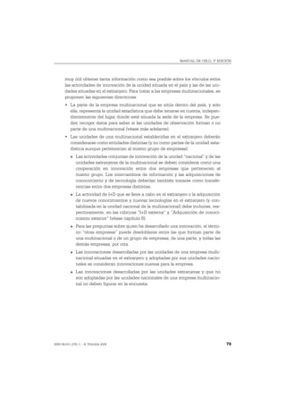 MANUAL DE OSLO, 3ª EDICIÓN




       muy útil obtener tanta información como sea posible sobre los vínculos entre
       las actividades de innovación de la unidad situada en el país y las de las uni-
       dades situadas en el extranjero. Para tratar a las empresas multinacionales, se
       proponen las siguientes directrices:
       • La parte de la empresa multinacional que se sitúa dentro del país, y solo
         ella, representa la unidad estadística que debe tenerse en cuenta, indepen-
         dientemente del lugar donde esté situada la sede de la empresa. Se pue-
         den recoger datos para saber si las unidades de observación forman o no
         parte de una multinacional (véase más adelante).
       • Las unidades de una multinacional establecidas en el extranjero deberán
         considerarse como entidades distintas (y no como partes de la unidad esta-
         dística aunque pertenezcan al mismo grupo de empresas):
          O   Las actividades conjuntas de innovación de la unidad “nacional” y de las
              unidades extranjeras de la multinacional se deben considerar como una
              cooperación en innovación entre dos empresas que pertenecen al
              mismo grupo. Los intercambios de información y las adquisiciones de
              conocimiento y de tecnología deberían también tratarse como transfe-
              rencias entre dos empresas distintas.
          O   La actividad de I+D que se lleve a cabo en el extranjero o la adquisición
              de nuevos conocimientos y nuevas tecnologías en el extranjero (y con-
              tabilizada en la unidad nacional de la multinacional) debe incluirse, res-
              pectivamente, en las rúbricas “I+D externa” y “Adquisición de conoci-
              miento exterior” (véase capítulo 6).
          O   Para las preguntas sobre quien ha desarrollado una innovación, el térmi-
              no “otras empresas” puede desdoblarse entre las que forman parte de
              una multinacional o de un grupo de empresas, de una parte, y todas las
              demás empresas, por otra.
          O   Las innovaciones desarrolladas por las unidades de una empresa multi-
              nacional situadas en el extranjero y adoptadas por sus unidades nacio-
              nales se consideran innovaciones nuevas para la empresa.
          O   Las innovaciones desarrolladas por las unidades extranjeras y que no
              son adoptadas por las unidades nacionales de una empresa multinacio-
              nal no deben figurar en la encuesta.




ISBN 84-611-2781-1 – © TRAGSA 2006                                                         79
 