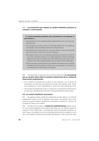 MANUAL DE OSLO, 3ª EDICIÓN



     239. Las directrices que regulan la unidad estadística primaria se
     resumen a continuación:



        La unidad estadística primaria más conveniente es la empresa, lo
       que incluye a:
       • Las empresas que son unidades legales independientes con una única acti-
         vidad primaria.
       • Las empresas que forman grupos de unidades legales que no pueden ser
         consideradas como entidades económicas independientes.
       • Las empresas que forman parte de un grupo donde la toma de decisiones
         sobre innovación se efectúa al nivel de la empresa:
         O   En algunos casos, como en las grandes empresas que cuentan con más de
             una única actividad económica, la unidad estadística primaria apropiada
             puede ser la unidad de actividad económica (UAE), que puede estar consti-
             tuida por una o más unidades legales o ser una parte de una unidad legal.
         O   En las empresas multinacionales, las unidades nacionales son las unidades
             estadísticas más apropiadas y pueden ser o una empresa o una parte de
             una empresa (una unidad legal, por ejemplo).




     240. Considerando lo expuesto en los puntos anteriores, se recomienda
     que se recojan datos sobre el estatuto institucional de la unidad de
     observación preguntando:
     • Si la unidad de observación es parte de una empresa o de un grupo de
       empresas y, en este caso, precisando su función: por ejemplo, sede, centro
       de investigación, centro administrativo, centro de comercialización, otros.
     • Si la unidad de observación forma o no parte de una empresa multinacional y,
       en este caso, identificando su función e indicando dónde se sitúa la sede.

     2.2. La unidad estadística secundaria
     241. En algunos casos, puede ser interesante recoger datos a un nivel de
     organización inferior al de la empresa. Eso puede, por ejemplo, ser el caso
     cuando se quiere obtener estadísticas regionales o emplear un método de
     recogida de datos a dos niveles.
     242. En este tipo de casos, la unidad de establecimiento puede consti-
     tuir una unidad estadística secundaria adecuada, que se definiría (según la
     revisión 3.1 de la CIIU) como: “una empresa o parte de empresa situada en un
     único lugar y que ejerce una única actividad productiva (no auxiliar) o en la
     que la actividad de producción principal representa la mayor parte del valor


80                                                                ISBN 84-611-2781-1 – © TRAGSA 2006
 