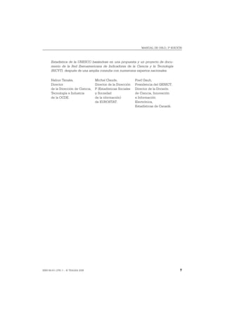 MANUAL DE OSLO, 3ª EDICIÓN




       Estadística de la UNESCO basándose en una propuesta y un proyecto de docu-
       mento de la Red Iberoamericana de Indicadores de la Ciencia y la Tecnología
       (RICYT), después de una amplia consulta con numerosos expertos nacionales.

       Nabuo Tanaka,                 Michel Claude,             Fred Gault,
       Director                      Director de la Dirección   Presidencia del GENICT;
       de la Dirección de Ciencia,   F (Estadísticas Sociales   Director de la División
       Tecnología e Industria        y Sociedad                 de Ciencia, Innovación
       de la OCDE.                   de la nformación)          e Información
                                     de EUROSTAT.               Electrónica,
                                                                Estadísticas de Canadá.




ISBN 84-611-2781-1 – © TRAGSA 2006                                                         7
 
