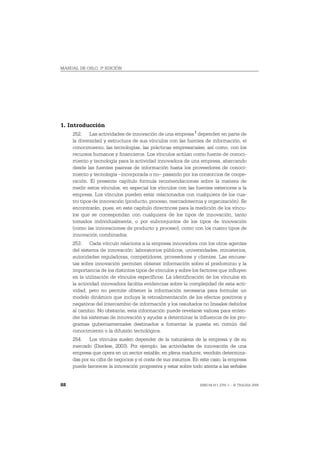 MANUAL DE OSLO, 3ª EDICIÓN




1. Introducción
     252. Las actividades de innovación de una empresa 1 dependen en parte de
     la diversidad y estructura de sus vínculos con las fuentes de información, el
     conocimiento, las tecnologías, las prácticas empresariales, así como, con los
     recursos humanos y financieros. Los vínculos actúan como fuente de conoci-
     miento y tecnología para la actividad innovadora de una empresa, abarcando
     desde las fuentes pasivas de información hasta los proveedores de conoci-
     miento y tecnología –incorporada o no– pasando por los consorcios de coope-
     ración. El presente capítulo formula recomendaciones sobre la manera de
     medir estos vínculos, en especial los vínculos con las fuentes exteriores a la
     empresa. Los vínculos pueden estar relacionados con cualquiera de los cua-
     tro tipos de innovación (producto, proceso, mercadotecnia y organización). Se
     encontrarán, pues, en este capítulo directrices para la medición de los víncu-
     los que se correspondan con cualquiera de los tipos de innovación, tanto
     tomados individualmente, o por subconjuntos de los tipos de innovación
     (como las innovaciones de producto y proceso), como con los cuatro tipos de
     innovación combinados.
     253. Cada vínculo relaciona a la empresa innovadora con los otros agentes
     del sistema de innovación: laboratorios públicos, universidades, ministerios,
     autoridades reguladoras, competidores, proveedores y clientes. Las encues-
     tas sobre innovación permiten obtener información sobre el predominio y la
     importancia de los distintos tipos de vínculos y sobre los factores que influyen
     en la utilización de vínculos específicos. La identificación de los vínculos en
     la actividad innovadora facilita evidencias sobre la complejidad de esta acti-
     vidad, pero no permite obtener la información necesaria para formular un
     modelo dinámico que incluya la retroalimentación de los efectos positivos y
     negativos del intercambio de información y los resultados no lineales debidos
     al cambio. No obstante, esta información puede revelarse valiosa para enten-
     der los sistemas de innovación y ayudar a determinar la influencia de los pro-
     gramas gubernamentales destinados a fomentar la puesta en común del
     conocimiento o la difusión tecnológica.
     254. Los vínculos suelen depender de la naturaleza de la empresa y de su
     mercado (Dierkes, 2003). Por ejemplo, las actividades de innovación de una
     empresa que opera en un sector estable, en plena madurez, vendrán determina-
     das por su cifra de negocios y el coste de sus insumos. En este caso, la empresa
     puede favorecer la innovación progresiva y estar sobre todo atenta a las señales


88                                                             ISBN 84-611-2781-1 – © TRAGSA 2006
 