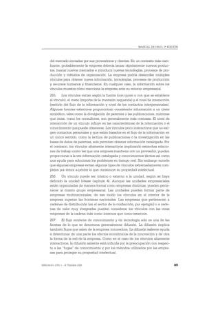 MANUAL DE OSLO, 3ª EDICIÓN




       del mercado enviadas por sus proveedores y clientes. En un contexto más cam-
       biante, probablemente la empresa debería lanzar rápidamente nuevos produc-
       tos, buscar nuevos mercados e introducir nuevas tecnologías, procesos de pro-
       ducción y métodos de organización. La empresa podría desarrollar múltiples
       vínculos para obtener nueva información, tecnologías, procesos de producción
       y recursos humanos y financieros. En cualquier caso, la información sobre los
       vínculos muestra cómo reacciona la empresa ante su entorno empresarial.
       255. Los vínculos varían según la fuente (con quien o con que se establece
       el vínculo), el coste (importe de la inversión requerida) y el nivel de interacción
       (sentido del flujo de la información y nivel de los contactos interpersonales).
       Algunas fuentes exteriores proporcionan consistente información a un coste
       simbólico, tales como la divulgación de patentes o las publicaciones, mientras
       que otras, como los consultores, son generalmente más costosas. El nivel de
       interacción de un vínculo influye en las características de la información o el
       conocimiento que puede obtenerse. Los vínculos poco interactivos que no exi-
       gen contactos personales y que están basados en el flujo de la información en
       un único sentido, como la lectura de publicaciones o la investigación en las
       bases de datos de patentes, solo permiten obtener información catalogada. Por
       el contrario, los vínculos altamente interactivos implicando estrechas relacio-
       nes de trabajo como las que una empresa mantiene con un proveedor, pueden
       proporcionar a la vez información catalogada y conocimientos tácitos así como
       una ayuda para solucionar los problemas en tiempo real. Sin embargo sucede
       que algunas empresas evitan algunos tipos de vínculos extremadamente com-
       plejos por temor a perder lo que constituye su propiedad intelectual.
       256. Un vínculo puede ser interno o externo a la unidad, según se haya
       definido la unidad (véase capítulo 4). Aunque las unidades empresariales
       estén organizadas de manera formal como empresas distintas, pueden perte-
       necer al mismo grupo empresarial. Las unidades pueden formar parte de
       empresas multinacionales, de ese modo los vínculos en el interior de la
       empresa superan las fronteras nacionales. Las empresas que pertenecen a
       cadenas de distribución (en el sector de la confección, por ejemplo) o a cade-
       nas de valor muy integradas pueden considerar los vínculos con las otras
       empresas de la cadena más como internos que como externos.
       257. El flujo entrante de conocimiento y de tecnología solo es una de las
       facetas de lo que se denomina generalmente difusión. La difusión implica
       también flujos que salen de la empresa innovadora. La difusión saliente ayuda
       a determinar de una parte los efectos económicos de la innovación y de otra
       la forma de la red de la empresa. Como en el caso de los vínculos altamente
       interactivos, la difusión saliente está influida por la preocupación con respec-
       to a las “fugas” de conocimiento y por los métodos utilizados por las empre-
       sas para proteger su propiedad intelectual.


ISBN 84-611-2781-1 – © TRAGSA 2006                                                           89
 