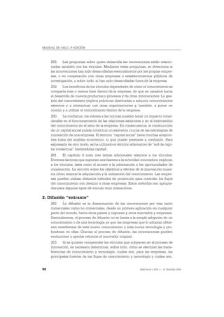 MANUAL DE OSLO, 3ª EDICIÓN



     258. Las preguntas sobre quien desarrolla las innovaciones están relacio-
     nadas también con los vínculos. Mediante estas preguntas, se determina si
     las innovaciones han sido desarrolladas esencialmente por las propias empre-
     sas, o en cooperación con otras empresas o establecimientos públicos de
     investigación, o sobre todo, si han sido desarrolladas fuera de la empresa.
     259. Los beneficios de los vínculos dependerán de cómo el conocimiento se
     comparta más o menos bien dentro de la empresa, de que se canalice hacia
     el desarrollo de nuevos productos o procesos y de otras innovaciones. La ges-
     tión del conocimiento implica prácticas destinadas a adquirir conocimientos
     externos y a interactuar con otras organizaciones y, también, a poner en
     común y a utilizar el conocimiento dentro de la empresa.
     260. La confianza, los valores y las normas pueden tener un impacto consi-
     derable en el funcionamiento de las relaciones exteriores y en el intercambio
     del conocimiento en el seno de la empresa. En consecuencia, la construcción
     de un capital social puede constituir un elemento crucial de las estrategias de
     innovación de una empresa. El término “capital social” tiene muchas acepcio-
     nes fuera del análisis económico, lo que puede prestarse a confusión. Para
     expresarlo de otro modo, se ha utilizado el término alternativo de “red de capi-
     tal intelectual” (networking capital).
     261. El capítulo 4 trata tres temas adicionales relativos a los vínculos.
     Diversos factores que suponen una barrera a la actividad innovadora implican
     a los vínculos, tales como el acceso a la información y las oportunidades de
     cooperación. La sección sobre los objetivos y efectos de la innovación mues-
     tra cómo mejorar la adquisición y la utilización del conocimiento. Las empre-
     sas pueden utilizar distintos métodos de protección para controlar los flujos
     del conocimiento con destino a otras empresas. Estos métodos son apropia-
     dos para algunos tipos de vínculo muy interactivos.

2. Difusión “entrante”
     262. La difusión es la diseminación de las innovaciones por vías tanto
     comerciales como no comerciales, desde su primera aplicación en cualquier
     parte del mundo, hacia otros países y regiones y otros mercados y empresas.
     Generalmente, el proceso de difusión no se limita a la simple adopción de un
     conocimiento o de una tecnología ya que las empresas que lo adoptan obtie-
     nen enseñanzas de este nuevo conocimiento y esta nueva tecnología y pro-
     fundizan en ellas. Gracias al proceso de difusión, las innovaciones pueden
     evolucionar y aportar retornos al innovador original.
     263. Si se quieren comprender los vínculos que subyacen en el proceso de
     innovación, es necesario determinar, sobre todo, cómo se efectúan las trans-
     ferencias de conocimiento y tecnología, cuáles son, para las empresas, las
     principales fuentes de los flujos de conocimiento y tecnología y cuáles son,


90                                                             ISBN 84-611-2781-1 – © TRAGSA 2006
 