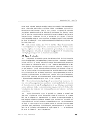 MANUAL DE OSLO, 3ª EDICIÓN




       entre estas fuentes, las que revisten mayor importancia. Las respuestas a
       estas cuestiones permitirán comprender mejor los procesos de difusión y
       esquematizar los vínculos y flujos de conocimiento, lo que será de gran rele-
       vancia para la elaboración de las políticas de innovación. Por ejemplo, ¿debe-
       rían las políticas concentrarse en la promoción de la cooperación activa? y, en
       caso afirmativo, ¿cuáles son los tipos de socios más importantes? o ¿son más
       importantes los flujos de conocimiento y tecnología cuándo son el resultado
       de redes tecnológicas u otras organizaciones informales que no suponen una
       cooperación activa?
       264. Esta sección examina tres tipos de vínculos o flujos de conocimiento
       y tecnología hacia las empresas: las fuentes de información de libre acceso
       (que no implican ni compra de conocimiento y tecnología, ni interacción
       entre la empresa y la fuente), la compra o la adquisición de conocimiento y
       tecnología, y la cooperación en materia de innovación.
       2.1. Tipos de vínculos
       265. Las fuentes de información de libre acceso ponen el conocimiento al
       alcance de todos sin que sea necesario pagarlo aunque a veces sea necesario
       abonar una cuota de acceso marginal (adhesión a una asociación profesional,
       participación en conferencias, suscripciones a revistas). Estas fuentes no per-
       miten acceder al conocimiento incorporado en las máquinas o los equipos, y
       no dan derecho a utilizar el conocimiento protegido por patentes u otras for-
       mas de protección de la propiedad intelectual, aunque sea posible acceder al
       conocimiento en el cual se base la patente por medio de las bases de datos de
       patentes. Algunas fuentes de libre acceso, como la participación en ferias o
       exposiciones, permiten tácitamente acceder a ciertos conocimientos gracias
       a las relaciones que se establecen entre los participantes.
       266. El conocimiento catalogado puede presentarse bajo numerosas for-
       mas como artículos publicados, estándares, metrología (métodos de medida
       de elementos como el flujo de un líquido o de un gas, el tiempo, los contami-
       nantes químicos, etc.), o los conocimientos adquiridos a través de las redes
       tecnológicas, los contactos sin contrapartida con proveedores o las ferias
       comerciales.
       267. Alguna información, como la remitida por clientes o proveedores,
       puede ser muy fácil de utilizar. En cambio puede ser más difícil de explotar
       otro tipo de información, por ejemplo la procedente de las universidades, ya
       que depende de las aptitudes del personal de la empresa. Un problema adi-
       cional respecto al uso de la información es su localización. Las empresas sue-
       len tener un conocimiento limitado de las fuentes de información potenciales.
       Los datos sobre las fuentes de información pueden ayudar en el diseño de
       políticas de formación, de mejora de las capacidades en TIC y en la creación
       de redes tecnológicas y servicios de apoyo.


ISBN 84-611-2781-1 – © TRAGSA 2006                                                       91
 