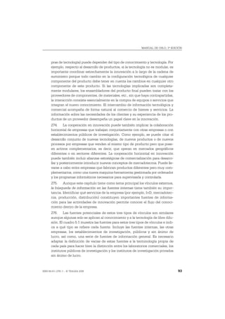 MANUAL DE OSLO, 3ª EDICIÓN




       pras de tecnología) puede depender del tipo de conocimiento y tecnología. Por
       ejemplo, respecto al desarrollo de productos, si la tecnología no es modular, es
       importante coordinar estrechamente la innovación a lo largo de la cadena de
       suministro porque todo cambio en la configuración tecnológica de cualquier
       componente del producto debe tener en cuenta los cambios en cualquier otro
       componente de este producto. Si las tecnologías implicadas son completa-
       mente modulares, los ensambladores del producto final pueden tratar con los
       proveedores de componentes, de materiales, etc., sin que haya contrapartidas,
       la interacción consiste esencialmente en la compra de equipos o servicios que
       integran el nuevo conocimiento. El intercambio de información tecnológica y
       comercial acompaña de forma natural al comercio de bienes y servicios. La
       información sobre las necesidades de los clientes y su experiencia de los pro-
       ductos de un proveedor desempeña un papel clave en la innovación.
       274. La cooperación en innovación puede también implicar la colaboración
       horizontal de empresas que trabajan conjuntamente con otras empresas o con
       establecimientos públicos de investigación. Como ejemplo, se puede citar el
       desarrollo conjunto de nuevas tecnologías, de nuevos productos o de nuevos
       procesos por empresas que venden el mismo tipo de producto pero que pose-
       en activos complementarios, es decir, que operan en mercados geográficos
       diferentes o en sectores diferentes. La cooperación horizontal en innovación
       puede también incluir alianzas estratégicas de comercialización para desarro-
       llar y posteriormente introducir nuevos conceptos de mercadotecnia. Puede lle-
       varse a cabo entre empresas que fabrican productos diferentes pero muy com-
       plementarios, como una nueva maquina-herramienta gestionada por ordenador
       y los programas informáticos necesarios para supervisarla y controlarla.
       275. Aunque este capítulo tiene como tema principal los vínculos externos,
       la búsqueda de información en las fuentes internas tiene también su impor-
       tancia. Identificar qué servicios de la empresa (por ejemplo, I+D, mercadotec-
       nia, producción, distribución) constituyen importantes fuentes de informa-
       ción para las actividades de innovación permite conocer el flujo del conoci-
       miento dentro de la empresa.
       276. Las fuentes potenciales de estos tres tipos de vínculos son similares
       aunque algunas solo se aplican al conocimiento y a la tecnología de libre difu-
       sión. El cuadro 5.1 muestra las fuentes para estos tres tipos de vínculos e indi-
       ca a qué tipo se refiere cada fuente. Incluye las fuentes internas, las otras
       empresas, los establecimientos de investigación, públicos y sin ánimo de
       lucro, así como, una serie de fuentes de información general. Es necesario
       adaptar la definición de varias de estas fuentes a la terminología propia de
       cada país para hacer bien la distinción entre los laboratorios comerciales, los
       institutos públicos de investigación y los institutos de investigación privados
       sin ánimo de lucro.



ISBN 84-611-2781-1 – © TRAGSA 2006                                                         93
 
