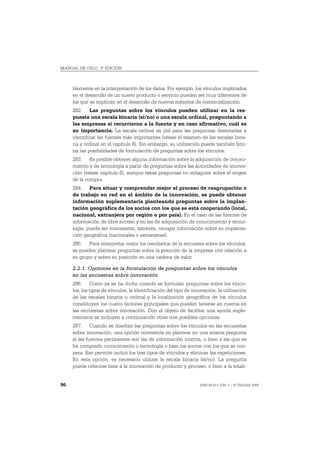MANUAL DE OSLO, 3ª EDICIÓN



     blemente en la interpretación de los datos. Por ejemplo, los vínculos implicados
     en el desarrollo de un nuevo producto o servicio pueden ser muy diferentes de
     los que se implican en el desarrollo de nuevos métodos de comercialización.
     282. Las preguntas sobre los vínculos pueden utilizar en la res-
     puesta una escala binaria (sí/no) o una escala ordinal, preguntando a
     las empresas si recurrieron a la fuente y en caso afirmativo, cuál es
     su importancia. La escala ordinal es útil para las preguntas destinadas a
     identificar las fuentes más importantes (véase el examen de las escalas bina-
     ria y ordinal en el capítulo 8). Sin embargo, su utilización puede también limi-
     tar las posibilidades de formulación de preguntas sobre los vínculos.
     283. Es posible obtener alguna información sobre la adquisición de conoci-
     miento y de tecnología a partir de preguntas sobre las actividades de innova-
     ción (véase capítulo 6), aunque estas preguntas no indaguen sobre el origen
     de la compra.
     284. Para situar y comprender mejor el proceso de reagrupación o
     de trabajo en red en el ámbito de la innovación, se puede obtener
     información suplementaria planteando preguntas sobre la implan-
     tación geográfica de los socios con los que se está cooperando (local,
     nacional, extranjera por región o por país). En el caso de las fuentes de
     información de libre acceso y en las de adquisición de conocimiento y tecno-
     logía, puede ser interesante, también, recoger información sobre su implanta-
     ción geográfica (nacionales o extranjeras).
     285. Para interpretar mejor los resultados de la encuesta sobre los vínculos,
     se pueden plantear preguntas sobre la posición de la empresa con relación a
     su grupo y sobre su posición en una cadena de valor.

     2.2.1. Opciones en la formulación de preguntas sobre los vínculos
     en las encuestas sobre innovación
     286. Como ya se ha dicho cuando se formulan preguntas sobre los víncu-
     los, los tipos de vínculos, la identificación del tipo de innovación, la utilización
     de las escalas binaria u ordinal y la localización geográfica de los vínculos
     constituyen los cuatro factores principales que pueden tenerse en cuenta en
     las encuestas sobre innovación. Con el objeto de facilitar una ayuda suple-
     mentaria se incluyen a continuación otras tres posibles opciones.
     287. Cuando se diseñan las preguntas sobre los vínculos en las encuestas
     sobre innovación, una opción consistiría en plantear en una misma pregunta
     si las fuentes pertinentes son las de información interna, o bien a las que se
     ha comprado conocimiento o tecnología o bien los socios con los que se coo-
     pera. Eso permite incluir los tres tipos de vínculos y eliminar las repeticiones.
     En esta opción, es necesario utilizar la escala binaria (sí/no). La pregunta
     puede referirse bien a la innovación de producto y proceso, o bien a la totali-


96                                                                ISBN 84-611-2781-1 – © TRAGSA 2006
 