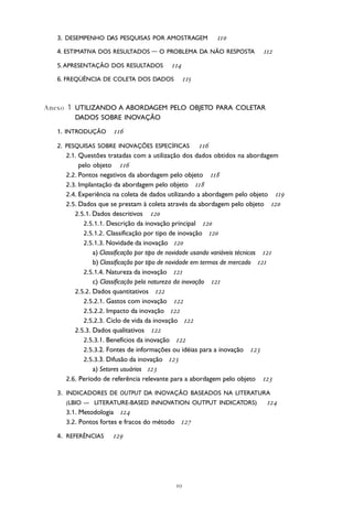 
10 Manual de Oslo
3. DESEMPENHO DAS PESQUISAS POR AMOSTRAGEM 
4. ESTIMATIVA DOS RESULTADOS — O PROBLEMA DA NÃO RESPOSTA 
5. APRESENTAÇÃO DOS RESULTADOS 
6. FREQÜÊNCIA DE COLETA DOS DADOS 
Anexo 1 UTILIZANDO A ABORDAGEM PELO OBJETO PARA COLETAR
DADOS SOBRE INOVAÇÃO
1. INTRODUÇÃO 
2. PESQUISAS SOBRE INOVAÇÕES ESPECÍFICAS 
2.1. Questões tratadas com a utilização dos dados obtidos na abordagem
pelo objeto 
2.2. Pontos negativos da abordagem pelo objeto 
2.3. Implantação da abordagem pelo objeto 
2.4. Experiência na coleta de dados utilizando a abordagem pelo objeto 
2.5. Dados que se prestam à coleta através da abordagem pelo objeto 
2.5.1. Dados descritivos 
2.5.1.1. Descrição da inovação principal 
2.5.1.2. Classificação por tipo de inovação 
2.5.1.3. Novidade da inovação 
a) Classificação por tipo de novidade usando variáveis técnicas 
b) Classificação por tipo de novidade em termos de mercado 
2.5.1.4. Natureza da inovação 
c) Classificação pela natureza da inovação 
2.5.2. Dados quantitativos 
2.5.2.1. Gastos com inovação 
2.5.2.2. Impacto da inovação 
2.5.2.3. Ciclo de vida da inovação 
2.5.3. Dados qualitativos 
2.5.3.1. Benefícios da inovação 
2.5.3.2. Fontes de informações ou idéias para a inovação 
2.5.3.3. Difusão da inovação 
a) Setores usuários 
2.6. Período de referência relevante para a abordagem pelo objeto 
3. INDICADORES DE OUTPUT DA INOVAÇÃO BASEADOS NA LITERATURA
(LBIO — LITERATURE-BASED INNOVATION OUTPUT INDICATORS) 
3.1. Metodologia 
3.2. Pontos fortes e fracos do método 
4. REFERÊNCIAS 
 