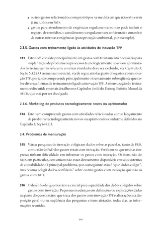 
outrosgastosrelacionadoscomprotótiposnamedidaemquenãoestiverem
já incluídos em P&D;
gastos para atendimento de exigências regulamentares: isto pode incluir o
registroderemédios,oatendimentoaregulamentosambientaiseumasérie
de outras normas e exigências (para proteção ambiental, por exemplo).
2.3.5. Gastos com treinamento ligado às atividades de inovação TPP
Esteitemconsisteprincipalmenteemgastoscomtreinamentonecessáriopara
implantaçãodeprodutosouprocessostecnologicamentenovosouaprimora-
dos (o treinamento referente a outras atividades deve ser excluído, ver Capítulo 3,
Seção 5.3.2). O treinamento inicial, via de regra, não faz parte dos gastos com inova-
ção TPP, portanto compreende principalmente o treinamento subseqüente que co-
bre diversas formas de treinamento ligado a inovação TPP. A mensuração do treina-
mentoédiscutidaemmaisdetalhesnosCapítulosII eIII doTraining Statistics Manual da
OECD,queestáporserdivulgado.
2.3.6. Marketing de produtos tecnologicamente novos ou aprimorados
Este item compreende gastos com atividades relacionadas com o lançamento
de produtos tecnologicamente novos ou aprimorados conforme definidos no
Capítulo 3,Seção6.2.3.
2.4. Problemas de mensuração
Várias pesquisas de inovação coligiram dados sobre as parcelas, tanto de P&D,
como não deP&D dos gastos totais com inovação.Verificou-se que muitas em-
presas tinham dificuldade em informar os gastos com inovação. Os itens não de
P&D, em particular, costumam não estar diretamente disponíveis em seus sistemas
de contabilidade. O principal problema, por conseguinte, não é “que dados coligir”,
mas “como coligir dados confiáveis” sobre outros gastos com inovação que não os
gastos com P&D.
Odesenhodoquestionárioécrucialparaaqualidadedosdadoscoligidossobre
gastos com inovação. Pequenas mudanças em definições ou explicações dadas
na parte do questionário que trata dos gastos com inovação TPP e alterações na dis-
posição geral ou na seqüência das perguntas e itens afetarão, todas elas, as infor-
mações reunidas.
313
314
315
316
 