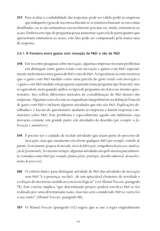 
Para avaliar a confiabilidade das respostas, pode ser válido pedir às empresas
queindiquemograudeincertezadizendoseosnúmerosbaseiam-seemcontas
detalhadas, ou se são estimativas razoavelmente precisas ou, ainda, estimativas ao
acaso. Embora este tipo de perguntas possa aumentar a parcela de participantes que
apresentam estimativas ao acaso, este fato pode ser compensado pela maior taxa
de resposta.
2.4.1. A fronteira entre gastos com inovação de P&D e não de P&D
Em recentes pesquisas sobre inovação, algumas empresas tiveram problemas
em distinguir entre gastos totais com inovação e gastos com P&D, especial-
mente na fronteira entre gastos deP&D enãodeP&D.Aexperiênciarecentemostrou
que o gasto com P&D medido como uma parcela do gasto total com inovação e
o gasto com P&D medido em pergunta separada (uma pergunta tipo Frascati), não
se equivalem, nem quando ambos os tipos de perguntas são feitos no mesmo ques-
tionário. Isto reflete diferentes métodos de contabilização de P&D dentro das
empresas.AlgumasvezeselesnãoseenquadramintegralmentenadefiniçãoFrascati
de gasto com P&D e incluem algumas atividades que não são P&D. Explicações de-
talhadas e o layout do questionário ajudarão as empresas a darem respostas con-
sistentes sobre P&D. Este problema é especialmente agudo em indústrias cuja
inovação consiste, em grande parte, em atividades de desenho (por exemplo, a fa-
bricação e automóveis).
É preciso ter o cuidado de excluir atividades que sejam parte do processo de
inovação, mas que raramente envolvem qualquer P&D (por exemplo, trabalho de
patente, licenciamento, pesquisa de mercado, início de fabricação, reengenharia de processo, atualiza-
ção do ferramental).Aomesmotempo,algumasatividadessãopelomenosparcialmen-
tecontadascomoP&D (por exemplo, plantas piloto, protótipos, desenho industrial, desenvolvi-
mento de processo).
O critério básico para distinguir atividade de P&D das atividades de inovação
sem P&D “é a presença, na P&D , de um apreciável elemento de novidade e
a solução de incertezas científicas e/ou tecnológicas” (ver Manual Frascati, parágrafo
79). Este critério implica “que determinado projeto poderá envolver P&D se for
realizado por uma determinada razão, mas não será considerado P&D se outra for
a sua razão” (Manual Frascati, parágrafo 80).
O Manual Frascati (parágrafo 112) sugere que se use a regra originalmente
317
318
319
320
321
 
