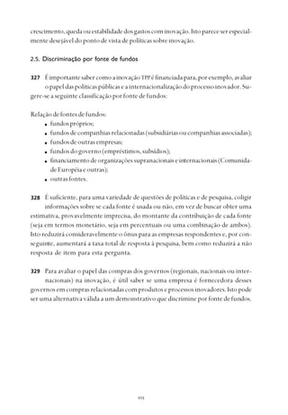 
crescimento,quedaouestabilidadedosgastoscominovação.Istopareceserespecial-
mente desejável do ponto de vista de políticas sobre inovação.
2.5. Discriminação por fonte de fundos
ÉimportantesabercomoainovaçãoTPPéfinanciadapara,porexemplo,avaliar
opapeldaspolíticaspúblicaseainternacionalizaçãodoprocessoinovador.Su-
gere-se a seguinte classificação por fonte de fundos:
Relaçãodefontesdefundos:
fundospróprios;
fundosdecompanhiasrelacionadas(subsidiáriasoucompanhiasassociadas);
fundosdeoutrasempresas;
fundosdogoverno(empréstimos,subsídios);
financiamentodeorganizaçõessupranacionaiseinternacionais(Comunida-
deEuropéiaeoutras);
outrasfontes.
É suficiente, para uma variedade de questões de políticas e de pesquisa, coligir
informações sobre se cada fonte é usada ou não, em vez de buscar obter uma
estimativa, provavelmente imprecisa, do montante da contribuição de cada fonte
(seja em termos monetário, seja em percentuais ou uma combinação de ambos).
Isto reduzirá consideravelmente o ônus para as empresas respondentes e, por con-
seguinte, aumentará a taxa total de resposta à pesquisa, bem como reduzirá a não
resposta de item para esta pergunta.
Para avaliar o papel das compras dos governos (regionais, nacionais ou inter-
nacionais) na inovação, é útil saber se uma empresa é fornecedora desses
governosemcomprasrelacionadascomprodutoseprocessosinovadores.Istopode
ser uma alternativa válida a um demonstrativo que discrimine por fonte de fundos.
327
328
329
 