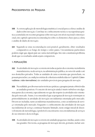 
A correta aplicação de metodologia estatística é crucial para a coleta e análise de
dados sobre inovação. Com base no conhecimento teórico e na experiência prá-
tica acumulada em recentes pesquisas sobre inovação em níveis nacional e internaci-
onal, este capítulo apresenta recomendações sobre os elementos-chave para a coleta
e análise de dados de inovação.
Seguindo-se estas recomendações será possível, geralmente, obter resultados
comparativos ao longo do tempo e entre países. Circunstâncias particulares
podem exigir que algum país use outra metodologia. Isto não constituirá problema
desde que os resultados ainda sejam comparáveis.
1. POPULAÇÕES
Asatividadesdeinovaçãoocorrememtodasaspartesdaeconomia:naindústria
manufatureira,nadeserviços,naadministraçãopública,nosetordesaúdeeaté
nos domicílios privados. Todas as unidades de uma economia que preencham, ou
possampreencher,ascondiçõesestritasdecoberturaestabelecidasnoCapítulo2(ino-
vadoras e não-inovadoras) são unidades prováveis para pesquisa de inovação.
Narealidade,pordiversasrazõesteóricasepráticas,apesquisajamaiscobrirátodas
as unidades possíveis. O conceito de inovação ainda é muito nebuloso em algu-
mas partes da economia, especialmente no que diz respeito às atividades não orienta-
das pelo mercado. Assim, é recomendável que as pesquisas de inovação restrinjam-se
primordialmente às atividades de inovação em indústrias orientadas pelo mercado.
Devem ser incluídas, tanto as indústrias manufatureiras, como as indústrias de servi-
ço orientadas pelo mercado. Enquanto o conhecimento das atividades de inovação
nas indústrias de serviço continuar bastante limitado, neste estágio inicial de desen-
volvimentodemetodologia,épreferívelconcentrarmo-nosemindústriasdeserviços
de uso intensivo da tecnologia.
Asatividadesdeinovaçãoocorrememunidadespequenasemédias,assimcomo
nas grandes. Em teoria, as pesquisas de inovação devem, portanto, incluir uni-
7PROCEDIMENTOS DE PESQUISA
330
331
332
333
334
 