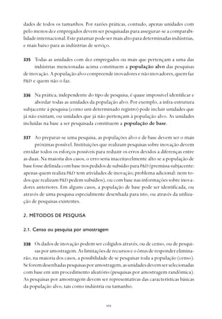 
dades de todos os tamanhos. Por razões práticas, contudo, apenas unidades com
pelo menos dez empregados devem ser pesquisadas para assegurar-se a comparabi-
lidade internacional. Este patamar pode ser mais alto para determinadas indústrias,
e mais baixo para as indústrias de serviço.
Todas as unidades com dez empregados ou mais que pertençam a uma das
indústrias mencionadas acima constituem a população alvo das pesquisas
de inovação. A população alvo compreende inovadores e não inovadores, quem faz
P&D e quem não o faz.
Na prática, independente do tipo de pesquisa, é quase impossível identificar e
abordar todas as unidades da população alvo. Por exemplo, a infra-estrutura
subjacente à pesquisa (como um determinado registro) pode incluir unidades que
já não existam, ou unidades que já não pertençam à população alvo. As unidades
incluídas na base a ser pesquisada constituem a população de base.
Ao preparar-se uma pesquisa, as populações alvo e de base devem ser o mais
próximas possível. Instituições que realizam pesquisas sobre inovação devem
envidar todos os esforços possíveis para reduzir os erros devidos a diferenças entre
as duas. Na maioria dos casos, o erro seria inaceitavelmente alto se a população de
base fosse definida com base nos pedidos de subsídio para P&D (premissa subjacente:
apenas quem realiza P&D tem atividades de inovação; problema adicional: nem to-
dos que realizam P&D pedem subsídios), ou com base nas informações sobre inova-
dores anteriores. Em alguns casos, a população de base pode ser identificada, ou
através de uma pesquisa especialmente desenhada para isto, ou através da utiliza-
ção de pesquisas existentes.
2. MÉTODOS DE PESQUISA
2.1. Censo ou pesquisa por amostragem
Os dados de inovação podem ser coligidos através, ou de censo, ou de pesqui-
sas por amostragem. As limitações de recursos e o ônus de responder elimina-
rão, na maioria dos casos, a possibilidade de se pesquisar toda a população (censo).
Seforemdesenhadaspesquisasporamostragem,asunidadesdevemserselecionadas
com base em um procedimento aleatório (pesquisas por amostragem randômica).
As pesquisas por amostragem devem ser representativas das características básicas
da população alvo, tais como indústria ou tamanho.
335
336
337
338
 