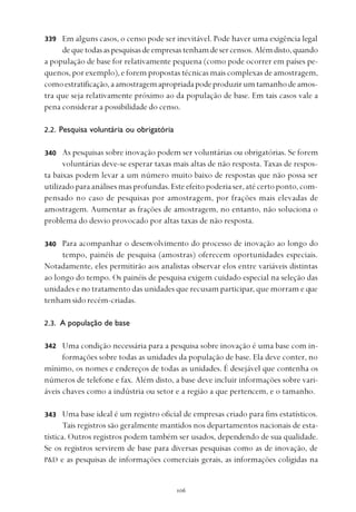
Em alguns casos, o censo pode ser inevitável. Pode haver uma exigência legal
dequetodasaspesquisasdeempresastenhamdesercensos.Alémdisto,quando
a população de base for relativamente pequena (como pode ocorrer em países pe-
quenos, por exemplo), e forem propostas técnicas mais complexas de amostragem,
comoestratificação,aamostragemapropriadapodeproduzirumtamanhodeamos-
tra que seja relativamente próximo ao da população de base. Em tais casos vale a
pena considerar a possibilidade do censo.
2.2. Pesquisa voluntária ou obrigatória
As pesquisas sobre inovação podem ser voluntárias ou obrigatórias. Se forem
voluntárias deve-se esperar taxas mais altas de não resposta. Taxas de respos-
ta baixas podem levar a um número muito baixo de respostas que não possa ser
utilizado para análises mas profundas. Este efeito poderia ser, até certo ponto, com-
pensado no caso de pesquisas por amostragem, por frações mais elevadas de
amostragem. Aumentar as frações de amostragem, no entanto, não soluciona o
problema do desvio provocado por altas taxas de não resposta.
Para acompanhar o desenvolvimento do processo de inovação ao longo do
tempo, painéis de pesquisa (amostras) oferecem oportunidades especiais.
Notadamente, eles permitirão aos analistas observar elos entre variáveis distintas
ao longo do tempo. Os painéis de pesquisa exigem cuidado especial na seleção das
unidades e no tratamento das unidades que recusam participar, que morram e que
tenhamsidorecém-criadas.
2.3. A população de base
Uma condição necessária para a pesquisa sobre inovação é uma base com in-
formações sobre todas as unidades da população de base. Ela deve conter, no
mínimo, os nomes e endereços de todas as unidades. É desejável que contenha os
números de telefone e fax. Além disto, a base deve incluir informações sobre vari-
áveis chaves como a indústria ou setor e a região a que pertencem, e o tamanho.
Uma base ideal é um registro oficial de empresas criado para fins estatísticos.
Tais registros são geralmente mantidos nos departamentos nacionais de esta-
tística. Outros registros podem também ser usados, dependendo de sua qualidade.
Se os registros servirem de base para diversas pesquisas como as de inovação, de
P&D e as pesquisas de informações comerciais gerais, as informações coligidas na
339
340
340
342
343
 