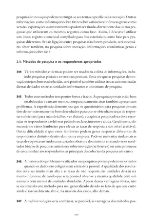 
pesquisa de inovação podem restringir-se aos temas específicos da inovação. Outras
informações,comoinformaçõessobre P&D esobrevariáveiseconômicasgeraiscomo
vendas,exportaçõesou investimentospodemsertiradasdiretamentedasoutraspes-
quisas que utilizaram os mesmos registros como base. Assim, é desejável utilizar
um único registro comercial compilado para fins estatísticos como base para pes-
quisas diferentes. Se tais ligações entre pesquisas não forem possíveis, será necessá-
rio obter também, na pesquisa sobre inovação, informações econômicas gerais e
informações sobreP&D.
2.4. Métodos de pesquisa e os respondentes apropriados
Vários métodos e técnicas podem ser usados na coleta de informações, inclu-
indo pesquisas postais e entrevistas pessoais. Uma vez que as pesquisas de ino-
vaçãoestejambemestabelecidas,serápossíveltambémutilizartrocasautomatizadas
diretas de dados entre as unidades informantes e o instituto de pesquisa.
Todosessesmétodostempontosfortesefracos.Aspesquisaspostaisestãobem
estabelecidas e custam menos, comparativamente, mas também apresentam
problemas. A experiência demonstrou que os questionários para pesquisas postais
têm de ser extremamente bem desenhados para que se obtenham taxas de respos-
tas suficientes (para mais detalhes, ver abaixo), e a agência pesquisadora deve enco-
rajarosrespondentesatelefonarpedindoesclarecimentoseajuda.Geralmente,são
necessários vários lembretes para elevar as taxas de resposta a um nível aceitável.
Outra dificuldade é que esses lembretes podem gerar respostas diferentes de
respondentes distintos dentro da mesma empresa. Pode-se aumentar ainda mais as
taxasderespostaenviandoumacartadecoberturadoministro,enviando-se os resul-
tados básicos de pesquisas anteriores sobre inovação (se houver) ou uma promessa
de encaminhar aos respondentes as principais descobertas da pesquisa em curso.
A maioria dos problemas verificados nas pesquisas postais podem ser evitados
quando os dados são coligidos em entrevista pessoal. A qualidade dos resulta-
dos deve ser muito mais alta e as taxas de não resposta das unidades devem ser
muito inferiores, de modo que será possível obter-se a mesma qualidade com um
número bem menor de unidades abordadas. Apesar dessas vantagens óbvias, não
se recomenda este método para uso generalizado devido ao fato de que seu custo
ainda é razoavelmente alto e, na maioria dos casos, alto demais.
A melhor solução seria combinar, se possível, as vantagens dos métodos pos-
344
345
347
346
 