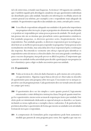 
tal e de entrevistas, evitando suas fraquezas. As técnicas CATI seguem este caminho,
que é também seguido pela abordagem canadense em que questionários individuais
são desenhados para cada unidade, baseados em informações recolhidas através de
contato pessoal (via telefone, por exemplo) com o respondente mais adequado da
unidade. Os questionários específicos das unidades são, então, enviado pelo correio.
A escolha do respondente adequado nas unidades é de particular importância
nas pesquisas sobre inovação, já que as perguntas são altamente especializadas
e só podem ser respondidas por umas poucas pessoas da unidade. De modo geral,
tais pessoas não são as mesmas que preenchem outros questionários estatísticos.
Em unidades pequenas, os diretores gerentes serão, freqüentemente, bons
respondentes. Nas unidades grandes, os diretores responsáveis por tecnologia po-
dem bem ser as melhores pessoas para responder às perguntas.Várias pessoas serão
normalmente envolvidas, mas uma delas deve ficar responsável pela coordenação
das respostas. Recomenda-se veemente um esforço especial para identificar os
respondentes antes de iniciar a coleta dos dados. Isto será uma grande contribuição
para o sucesso da pesquisa, mas pode provar-se difícil na prática. É importante que
a parceiro na unidade tenha autoridade para decidir a participação nas pesquisa (se
for voluntária) e para coligir os dados necessários para sua unidade.
2.5. O questionário
Todas as técnicas de coleta de dados baseiam-se, pelo menos até certo ponto,
em questionários. Algumas regras básicas devem ser observadas no desenho
do questionário para uma pesquisa sobre inovação. É necessário ter-se atenção es-
pecialnocasodepesquisaspostais.Cadaquestionáriodevesertestadoantesdeusado
no campo (pré-teste).
O questionário deve ser tão simples e curto quanto possível, logicamente
estruturadoeconterdefiniçõeseinstruçõesclaras.Emgeral,quantomaislon-
go for o questionário, menor serão as taxas de resposta por item e por unidade. Este
efeito pode ser minimizado dedicando-se especial atenção ao desenho e ao layout e
incluindo-se notas explicativas e exemplos claros e suficientes. É de particular im-
portância desenhar o questionário de forma que mesmo as unidades sem atividades
formais de inovação o respondam.
A compreensão do formulário pelos respondentes pode bem aumentar à
medida que passem de uma pergunta para outra. Isto significa que suas res-
348
349
350
351
 