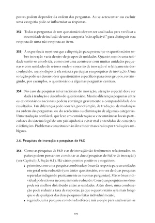
postas podem depender da ordem das perguntas. Ao se acrescentar ou excluir
uma categoria pode-se influenciar as respostas.
Todas as perguntas de um questionário devem ser analisadas para verificar a
necessidade de inclusão de uma categoria “não aplicável” para distinguir esta
resposta de uma não resposta ao item.
A experiência mostrou que a disposição para preencher os questionários so-
bre inovação varia dentro de grupos de unidades. Quanto menos uma uni-
dade sentir-se envolvida, como costuma acontecer com muitas unidades peque-
nas e com unidades de setores onde o conceito de inovação é relativamente des-
conhecido, menos disposta ela estará a participar em pesquisas de inovação. Uma
solução pode ser desenvolver questionários específicos para esses grupos, restrin-
gindo, por exemplos, o questionário a algumas perguntas centrais.
No caso de pesquisas internacionais de inovação, atenção especial deve ser
dada à tradução e desenho do questionário. Mesmo diferenças pequenas entre
os questionários nacionais podem restringir gravemente a comparabilidade dos
resultados. Tais diferenças pode ocorrer, por exemplo, de tradução, de mudanças
na ordem das perguntas, ou do acréscimo ou eliminação de algumas categorias.
Uma tradução confiável, que leve em consideração se circunstâncias locais parti-
culares do sistema legal de um país ajudará a evitar mal entendidos de conceitos
e definições. Problemas conceituais não devem ser mascarados por traduções am-
bíguas.
2.6. Pesquisas de inovação e pesquisas de P&D
Como as pesquisas de P&D e as de inovação são fenômenos relacionados, os
países podem pensar em combinar as duas (pesquisas de P&D e de inovação)
(ver Capítulo 5, Seção 6.1). Há vários pontos positivos e negativos:
primeiro,comumapesquisacombinadaoônusdarespostaparaasunidades
em geral seria reduzido (um único questionário, em vez de duas pesquisas
separadas indagando praticamente as mesmas perguntas). Mas o ônus indi-
vidualpodenãosernecessariamentereduzido.Comduaspesquisasesseônus
pode ser melhor distribuído entre as unidades. Além disso, uma combina-
ção pode reduzir a taxa de respostas, já que o questionário será mais longo
que o de qualquer das duas pesquisas feitas individualmente;
segundo, uma pesquisa combinada oferece um escopo para analisarem-se
352
353
354
355
 