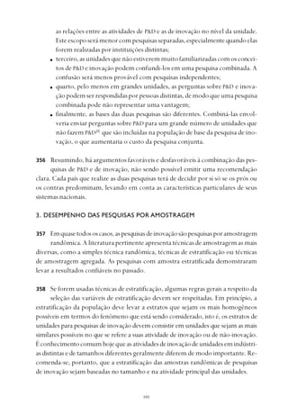 
as relações entre as atividades de P&D e as de inovação no nível da unidade.
Esteescoposerámenorcompesquisasseparadas,especialmentequandoelas
forem realizadas por instituições distintas;
terceiro,asunidades que não estiverem muito familiarizadas com os concei-
tos de P&D e inovação podem confundi-los em uma pesquisa combinada. A
confusão será menos provável com pesquisas independentes;
quarto, pelo menos em grandes unidades, as perguntas sobre P&D e inova-
ção podem ser respondidas por pessoas distintas, de modo que uma pesquisa
combinada pode não representar uma vantagem;
finalmente, as bases das duas pesquisas são diferentes. Combiná-las envol-
veria enviar perguntas sobre P&D para um grande número de unidades que
não fazem P&D35
que são incluídas na população de base da pesquisa de ino-
vação, o que aumentaria o custo da pesquisa conjunta.
Resumindo, há argumentos favoráveis e desfavoráveis à combinação das pes-
quisas de P&D e de inovação, não sendo possível emitir uma recomendação
clara. Cada país que realize as duas pesquisas terá de decidir por si só se os prós ou
os contras predominam, levando em conta as características particulares de seus
sistemas nacionais.
3. DESEMPENHO DAS PESQUISAS POR AMOSTRAGEM
Emquasetodososcasos,aspesquisasdeinovaçãosãopesquisasporamostragem
randômica. A literatura pertinente apresenta técnicas de amostragem as mais
diversas, como a simples técnica randômica, técnicas de estratificação ou técnicas
de amostragem agregada. As pesquisas com amostra estratificada demonstraram
levar a resultados confiáveis no passado.
Se forem usadas técnicas de estratificação, algumas regras gerais a respeito da
seleção das variáveis de estratificação devem ser respeitadas. Em princípio, a
estratificação da população deve levar a estratos que sejam os mais homogêneos
possíveis em termos do fenômeno que está sendo considerado, isto é, os estratos de
unidades para pesquisas de inovação devem consistir em unidades que sejam as mais
similares possíveis no que se refere a suas atividade de inovação ou de não-inovação.
Éconhecimentocomumhojequeasatividadesdeinovaçãodeunidadesemindústri-
as distintas e de tamanhos diferentes geralmente diferem de modo importante. Re-
comenda-se, portanto, que a estratificação das amostras randômicas de pesquisas
de inovação sejam baseadas no tamanho e na atividade principal das unidades.
356
357
358
 