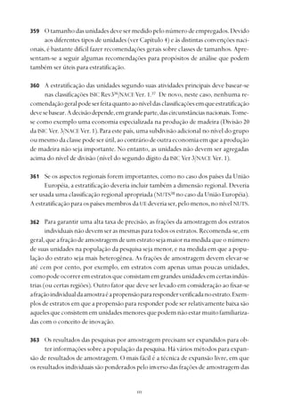 
Otamanhodasunidadesdevesermedidopelonúmerodeempregados.Devido
aos diferentes tipos de unidades (ver Capítulo 4) e às distintas convenções naci-
onais, é bastante difícil fazer recomendações gerais sobre classes de tamanhos. Apre-
sentam-se a seguir algumas recomendações para propósitos de análise que podem
também ser úteis para estratificação.
A estratificação das unidades segundo suas atividades principais deve basear-se
nas classificações ISIC Rev336
/NACE Ver. 1.37
De novo, neste caso, nenhuma re-
comendaçãogeralpodeserfeitaquantoaoníveldasclassificaçõesemqueestratificação
devesebasear.Adecisãodepende,emgrandeparte,dascircunstânciasnacionais.Tome-
se como exemplo uma economia especializada na produção de madeira (Divisão 20
da ISIC Ver. 3/NACE Ver. 1). Para este país, uma subdivisão adicional no nível do grupo
oumesmodaclassepodeserútil,aocontráriodeoutraeconomiaemqueaprodução
de madeira não seja importante. No entanto, as unidades não devem ser agregadas
acima do nível de divisão (nível do segundo dígito da ISIC Ver 3/NACE Ver. 1).
Se os aspectos regionais forem importantes, como no caso dos países da União
Européia, a estratificação deveria incluir também a dimensão regional. Deveria
ser usada uma classificação regional apropriada (NUTS38
no caso da União Européia).
AestratificaçãoparaospaísesmembrosdaUE deveriaser,pelomenos,nonívelNUTS.
Para garantir uma alta taxa de precisão, as frações da amostragem dos estratos
individuaisnãodevemserasmesmasparatodososestratos.Recomenda-se,em
geral,queafraçãodeamostragemdeumestratosejamaiornamedidaqueonúmero
de suas unidades na população da pesquisa seja menor, e na medida em que a popu-
lação do estrato seja mais heterogênea. As frações de amostragem devem elevar-se
até cem por cento, por exemplo, em estratos com apenas umas poucas unidades,
comopodeocorreremestratosqueconsistamemgrandesunidadesemcertasindús-
trias (ou certas regiões). Outro fator que deve ser levado em consideração ao fixar-se
afraçãoindividualdaamostraéapropensãopararesponderverificadanoestrato.Exem-
plos de estratos em que a propensão para responder pode ser relativamente baixa são
aquelesqueconsistememunidadesmenoresquepodemnãoestarmuitofamiliariza-
das com o conceito de inovação.
Os resultados das pesquisas por amostragem precisam ser expandidos para ob-
ter informações sobre a população da pesquisa. Há vários métodos para expan-
são de resultados de amostragem. O mais fácil é a técnica de expansão livre, em que
os resultados individuais são ponderados pelo inverso das frações de amostragem das
359
360
361
362
363
 