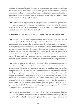 
unidadesdaamostra(fatoresdeelevação).Seumatécnicadeamostragemestratificada
for usada a técnica de expansão livre deve ser aplicada individualmente a todos os
estratos, especialmente quando as frações de amostragem forem diferentes entre os
estratos. Os fatores de elevação podem ser modificados no caso de não resposta de
unidadeacimadedeterminadopatamar.
As técnicas de expansão têm de ser aplicadas tanto às variáveis quantitativas,
quanto às qualitativas, mas de formas distintas. No caso das variáveis quantita-
tivas,osvaloresobservadospodemserponderadosdiretamente.Nocasodasvariáveis
qualitativas, as freqüências devem ser elevadas.
4. ESTIMATIVA DOS RESULTADOS — O PROBLEMA DA NÃO RESPOSTA
Na prática, as respostas das pesquisas sobre inovação são sempre incompletas,
independente do método de pesquisa utilizado. Dois tipos de valores podem ser
distinguidos:nãorespostasadeterminadoitemoudeunidade.Anãorespostadauni-
dade significa que ela simplesmente não respondeu. Entre as possíveis razões estão,
por exemplo, que o instituto de pesquisa não conseguiu contato com a unidade in-
formante, ou que a unidade informante se recusa a responder. A não resposta a item,
ao contrário, é o caso em que a unidade de fato responde, mas pelo menos uma per-
gunta é deixada em branco. Mesmo o caso extremo em que todas as perguntas me-
nos uma sejam deixadas em branco pode ser considerado uma não resposta de item.
As não respostas, tanto de item, como de unidade, seriam menos problemá-
ticas se os valores que faltam fossem distribuídos aleatoriamente entre to-
das as unidades da amostra e todas as perguntas. Na realidade, contudo, ambos
os tipos de valores faltantes tendem a refletir desvio com respeito a característi-
cas da população e do questionário. A experiência com a CIS revelou que as não
respostas das unidades concentravam-se em algumas situações (“estamos enfren-
tando sérios problemas econômicos e não temos tempo para preencher seu for-
mulário”) ou em algumas indústrias (“a inovação é um conceito desconhecido em
nosso ramo”). A não resposta de item é mais provável quando a pergunta é ( ou
parece ser) mais difícil. Um exemplo de não resposta de item que ressalta naCIS foi
a pergunta sobre gastos com inovação.
As não respostas, de item e de unidade, afetam claramente a comparabilidade
dos resultados das pesquisas nacionais e internacionais sobre inovação. Foram
desenvolvidos e aplicados métodos apropriados de superar estes problemas. Como
364
365
366
367
 