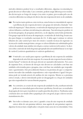 
métodos distintos podem levar a resultados diferentes, algumas recomendações
gerais devem ser observadas. Caso contrário, podem surgir diferenças nos resulta-
dos da inovação ao longo do tempo e/ou entre os países, provocadas pelo uso de
conceitos diferentes na redução do desvio das não respostas de item ou de unidades.
Por razões tanto práticas como teóricas, uma forma recomendada de superar
o problema da não resposta de item é um grupo de métodos chamado “mé-
todos de imputação”. Basicamente, os métodos de imputação procuram estimar os
valores faltantes com base em informações adicionais. Tais informações podem vir
da mesma pesquisa, de pesquisas anteriores, ou de alguma outra fonte pertinente.
Um grupo especial de técnicas de imputação, os métodos de hotdecking, foram usa-
dos para limpar os resultados nacionais da CIS. A idéia aqui é estimar os valores
faltantes de cada variável por meio do estrato e usando técnicas de regressão ou
técnicasdovizinhomaispróximo,emqueosvaloresfaltantessãosubstituídospelos
valores da unidade mais similar em relação a outras variáveis (relevantes). As deci-
sõessobreométodode hotdecking maisapropriadodevemtambémbasear-senotipo
de variável (variáveis quantitativas x variáveis qualitativas).
O método a ser usado para superar o problema de não resposta de unidades
dependerá do nível de não resposta. Se a taxas de não resposta forem relativa-
mente baixas39
os fatores de elevação devem ser ajustados diretamente. Nos casos
de expansão livre, os fatores de elevação não devem ser calculados com base nas
unidades selecionadas para a pesquisa, mas com base nas unidades que responde-
ram o questionário. Este procedimento baseia-se na premissa de que o comporta-
mento inovador das unidades respondentes e não respondentes é igual. Esta pre-
missa pode ser testada através de análises de não resposta. Mesmo se a premissa
estiver errada, o desvio introduzido pode ser desagregado se a fração de unidades
que não respondem for razoavelmente pequena.
Ao contrário, se a razão de não resposta de unidade for alta, nenhum método
pode ser recomendado para solucionar o problema. Em tal caso, os resultados
da pesquisa de inovação só podem ser usados para fins descritivos. Nenhuma outra
conclusão deve ser tirada sobre a população alvo em geral, já que o desvio será de-
masiadamente alto.
Em todos os demais casos, isto é, quando a taxa de não resposta de unidade
estiver além de um patamar inferior, mas aquém de um patamar superior,
algumas técnicas mais complicadas e em parte mais caras são recomendadas. Uma
368
369
370
371
 